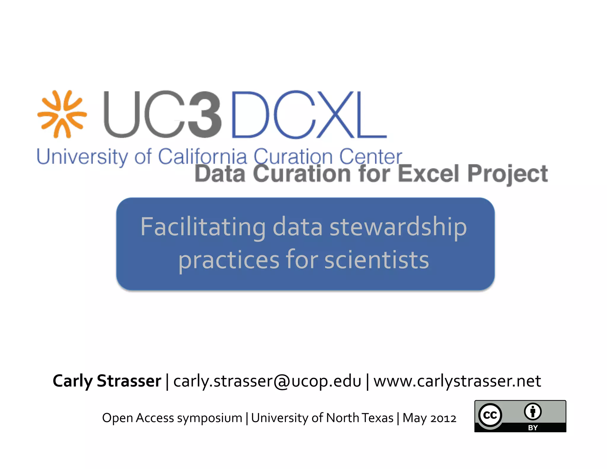 Facilitating	
  data	
  stewardship	
  
                    practices	
  for	
  scientists	
  
                                   	
  


Carly	
  Strasser	
  |	
  carly.strasser@ucop.edu	
  |	
  www.carlystrasser.net	
  
        Open	
  Access	
  symposium	
  |	
  University	
  of	
  North	
  Texas	
  |	
  May	
  2012	
  
 