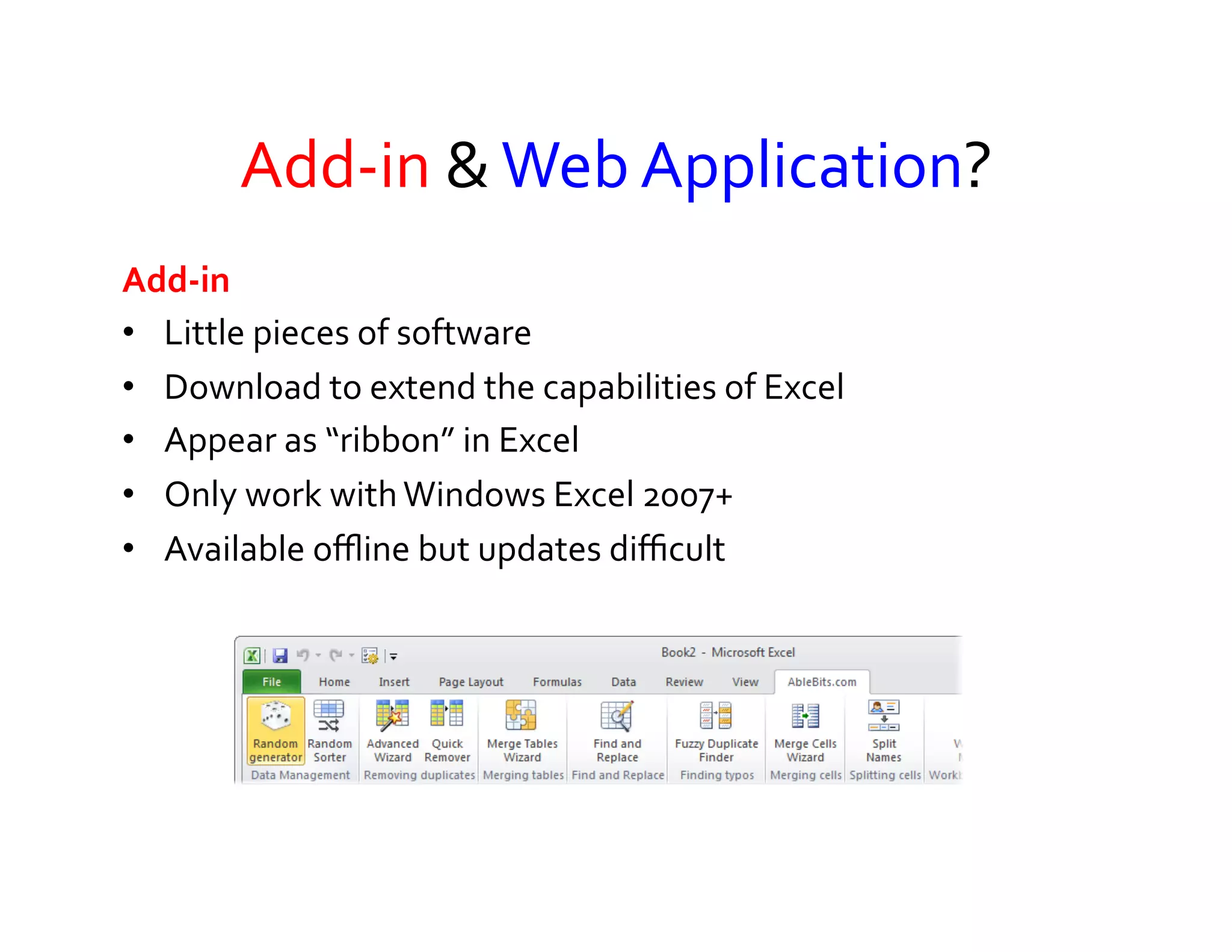Add-­‐in	
  &	
  Web	
  Application?	
  
Add-­‐in	
  	
  
•  Little	
  pieces	
  of	
  software	
  	
  
•  Download	
  to	
  extend	
  the	
  capabilities	
  of	
  Excel	
  
•  Appear	
  as	
  “ribbon”	
  in	
  Excel	
  
•  Only	
  work	
  with	
  Windows	
  Excel	
  2007+	
  
•  Available	
  oﬄine	
  but	
  updates	
  diﬃcult	
  




                                                                  www.ablebits.com	
  
 