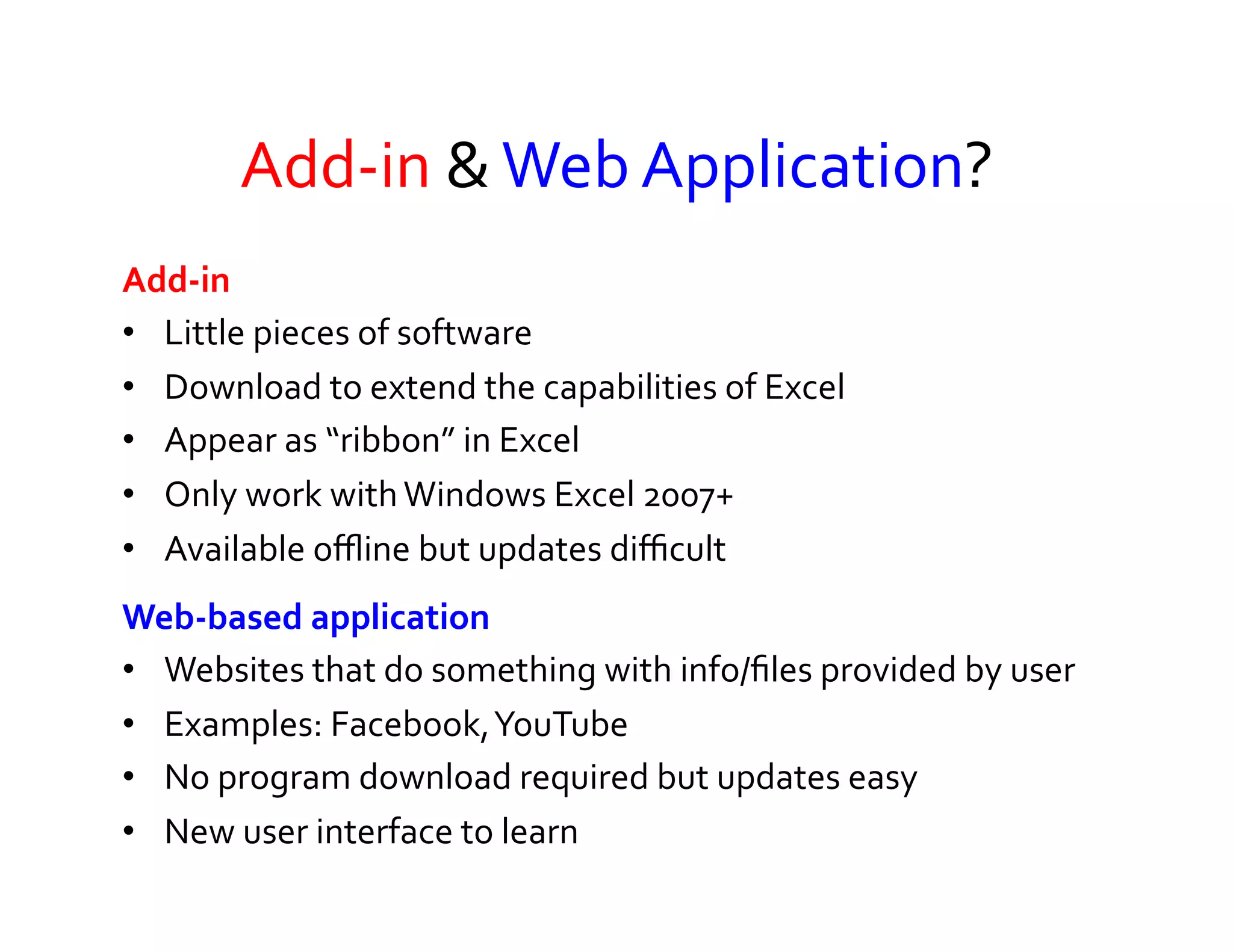Add-­‐in	
  &	
  Web	
  Application?	
  
Add-­‐in	
  	
  
•  Little	
  pieces	
  of	
  software	
  	
  
•  Download	
  to	
  extend	
  the	
  capabilities	
  of	
  Excel	
  
•  Appear	
  as	
  “ribbon”	
  in	
  Excel	
  
•  Only	
  work	
  with	
  Windows	
  Excel	
  2007+	
  
•  Available	
  oﬄine	
  but	
  updates	
  diﬃcult	
  
Web-­‐based	
  application	
  	
  
•  Websites	
  that	
  do	
  something	
  with	
  info/ﬁles	
  provided	
  by	
  user	
  
•  Examples:	
  Facebook,	
  YouTube	
  
•  No	
  program	
  download	
  required	
  but	
  updates	
  easy	
  
•  New	
  user	
  interface	
  to	
  learn	
  
 