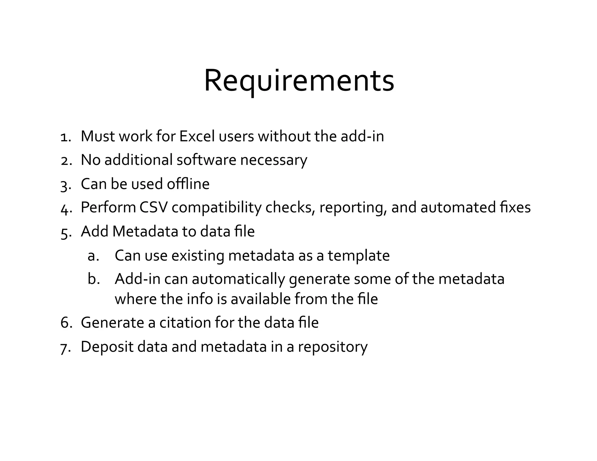 Requirements	
  
1.   Must	
  work	
  for	
  Excel	
  users	
  without	
  the	
  add-­‐in	
  
2.   No	
  additional	
  software	
  necessary	
  
3.   Can	
  be	
  used	
  oﬄine	
  
4.   Perform	
  CSV	
  compatibility	
  checks,	
  reporting,	
  and	
  automated	
  ﬁxes	
  
5.   Add	
  Metadata	
  to	
  data	
  ﬁle	
  
      a.  Can	
  use	
  existing	
  metadata	
  as	
  a	
  template	
  
      b.  Add-­‐in	
  can	
  automatically	
  generate	
  some	
  of	
  the	
  metadata	
  
            where	
  the	
  info	
  is	
  available	
  from	
  the	
  ﬁle	
  
6.  Generate	
  a	
  citation	
  for	
  the	
  data	
  ﬁle	
  
7.  Deposit	
  data	
  and	
  metadata	
  in	
  a	
  repository	
  
	
  
 