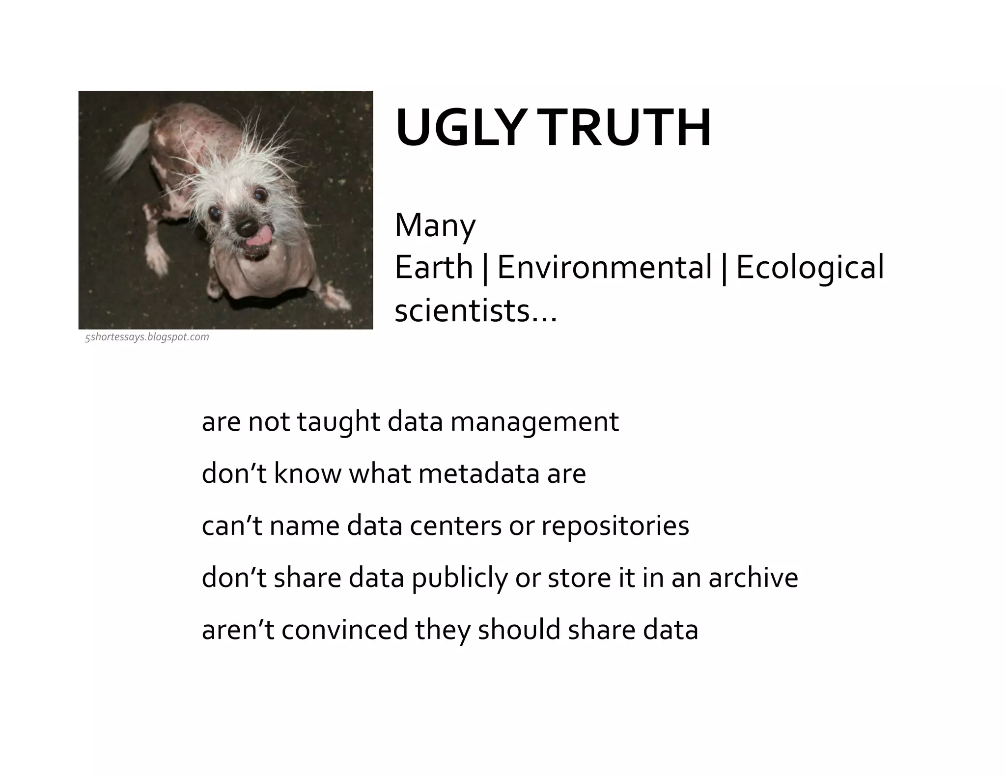 UGLY	
  TRUTH	
  
                                                    Many	
  
                                                    Earth	
  |	
  Environmental	
  |	
  Ecological	
  
                                                    scientists…	
  	
  
                                                    	
  
5shortessays.blogspot.com	
  



                                                                 	
  
                          are	
  not	
  taught	
  data	
  management	
  
                          don’t	
  know	
  what	
  metadata	
  are	
  
                          can’t	
  name	
  data	
  centers	
  or	
  repositories	
  
                          don’t	
  share	
  data	
  publicly	
  or	
  store	
  it	
  in	
  an	
  archive	
  
                          aren’t	
  convinced	
  they	
  should	
  share	
  data	
  

                                                                           	
  
 