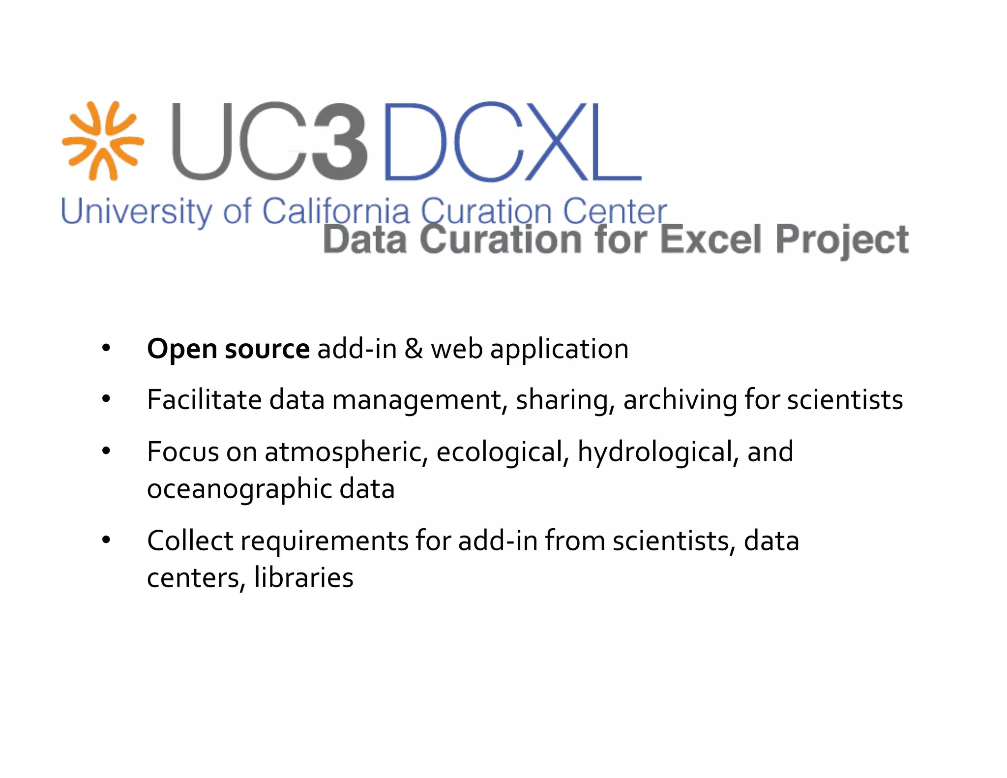•    Open	
  source	
  add-­‐in	
  &	
  web	
  application	
  
•    Facilitate	
  data	
  management,	
  sharing,	
  archiving	
  for	
  scientists	
  
•    Focus	
  on	
  atmospheric,	
  ecological,	
  hydrological,	
  and	
  
     oceanographic	
  data	
  
•    Collect	
  requirements	
  for	
  add-­‐in	
  from	
  scientists,	
  data	
  
     centers,	
  libraries	
  
 