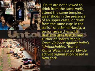  "Dalits are not allowed to
drink from the same wells,
attend the same temples,
wear shoes in the presence
of an upper caste, or drink
from the same cups in tea
stalls," said Smita Narula, a
senior researcher with
Human Rights Watch, and
author of Broken People:
Caste Violence Against India's
"Untouchables."Human
Rights Watch is a worldwide
activist organization based in
New York.
 