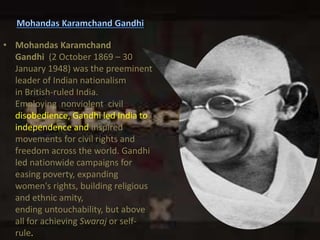 • Mohandas Karamchand
Gandhi (2 October 1869 – 30
January 1948) was the preeminent
leader of Indian nationalism
in British-ruled India.
Employing nonviolent civil
disobedience, Gandhi led India to
independence and inspired
movements for civil rights and
freedom across the world. Gandhi
led nationwide campaigns for
easing poverty, expanding
women's rights, building religious
and ethnic amity,
ending untouchability, but above
all for achieving Swaraj or self-
rule.
 