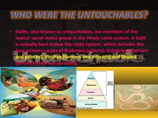 • Dalits, also known as untouchables, are members of the
lowest social status group in the Hindu caste system. A Dalit
is actually born below the caste system, which includes the
four primary castes of Brahmins (priests), Kshatriya (warriors
and princes), Vaishya (farmers and artisans) and Shudra
(tenant farmers or servants).
 