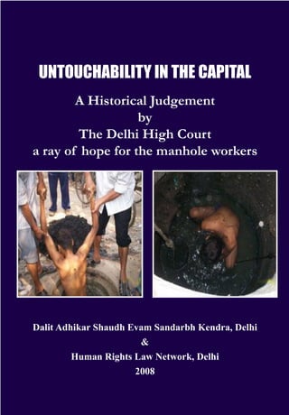 UNTOUCHABILITY in the capital
A Historical Judgement
by
The Delhi High Court
a ray of hope for the manhole workers

Dalit Adhikar Shaudh Evam Sandarbh Kendra, Delhi
&
Human Rights Law Network, Delhi
2008

 
