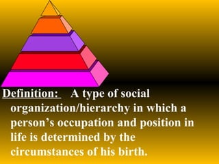 Definition:  A type of social organization/hierarchy in which a person’s occupation and position in life is determined by the circumstances of his birth. 