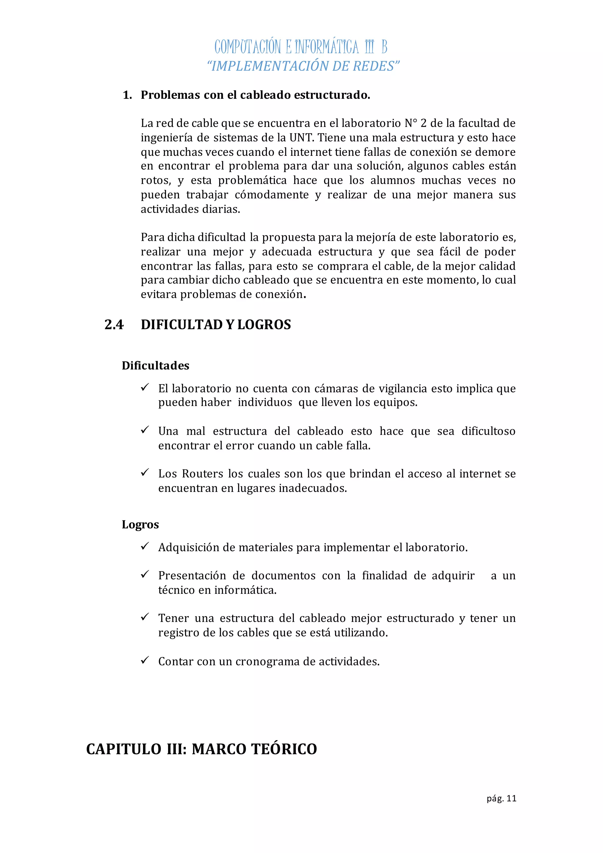 COMPUTACIÓN E INFORMÁTICA III B 
“IMPLEMENTACIÓN DE REDES” 
pág. 11 
1. Problemas con el cableado estructurado. 
La red de cable que se encuentra en el laboratorio N° 2 de la facultad de 
ingeniería de sistemas de la UNT. Tiene una mala estructura y esto hace 
que muchas veces cuando el internet tiene fallas de conexión se demore 
en encontrar el problema para dar una solución, algunos cables están 
rotos, y esta problemática hace que los alumnos muchas veces no 
pueden trabajar cómodamente y realizar de una mejor manera sus 
actividades diarias. 
Para dicha dificultad la propuesta para la mejoría de este laboratorio es, 
realizar una mejor y adecuada estructura y que sea fácil de poder 
encontrar las fallas, para esto se comprara el cable, de la mejor calidad 
para cambiar dicho cableado que se encuentra en este momento, lo cual 
evitara problemas de conexión. 
2.4 DIFICULTAD Y LOGROS 
Dificultades 
 El laboratorio no cuenta con cámaras de vigilancia esto implica que 
pueden haber individuos que lleven los equipos. 
 Una mal estructura del cableado esto hace que sea dificultoso 
encontrar el error cuando un cable falla. 
 Los Routers los cuales son los que brindan el acceso al internet se 
encuentran en lugares inadecuados. 
Logros 
 Adquisición de materiales para implementar el laboratorio. 
 Presentación de documentos con la finalidad de adquirir a un 
técnico en informática. 
 Tener una estructura del cableado mejor estructurado y tener un 
registro de los cables que se está utilizando. 
 Contar con un cronograma de actividades. 
CAPITULO III: MARCO TEÓRICO 
 