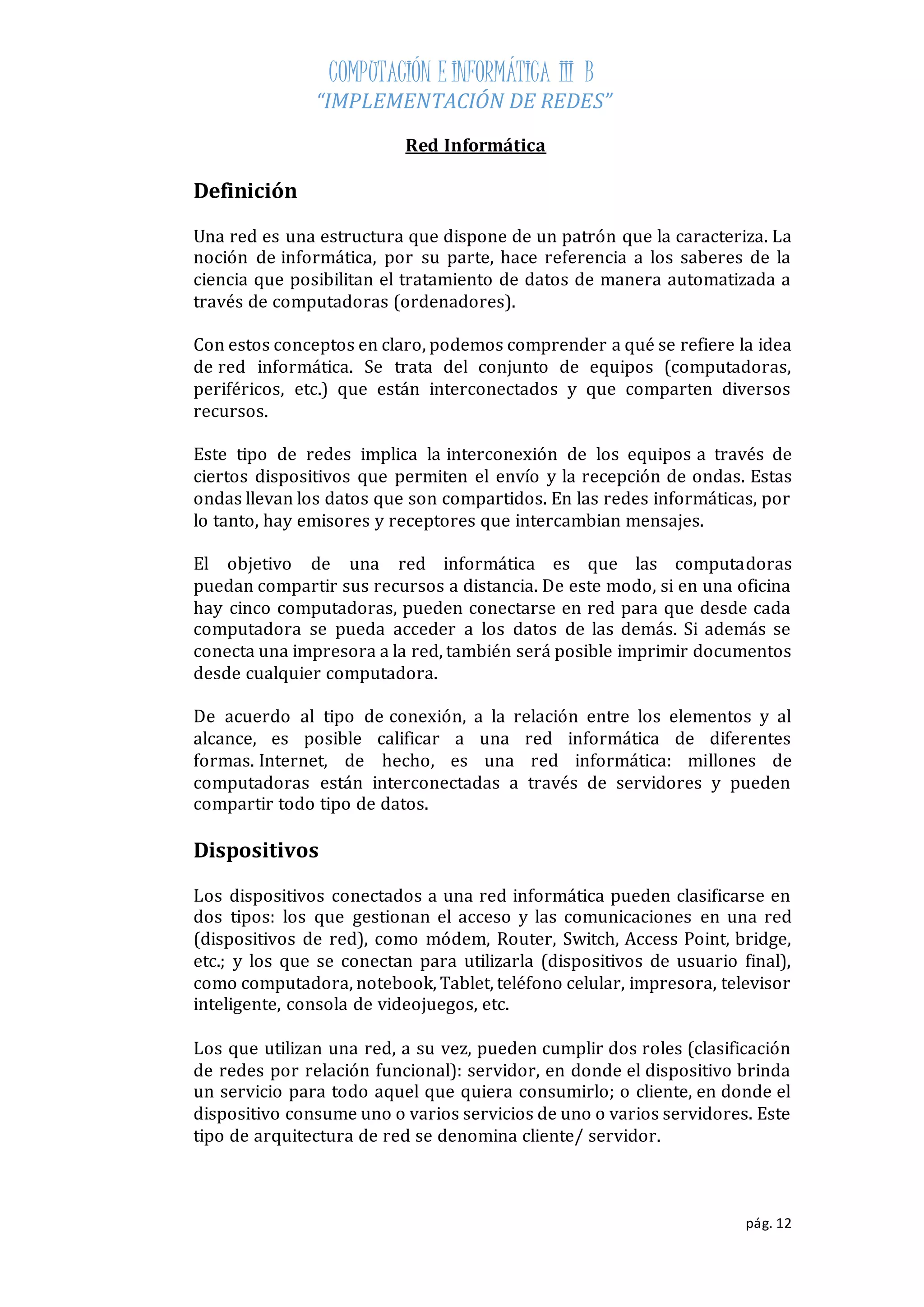 COMPUTACIÓN E INFORMÁTICA III B 
“IMPLEMENTACIÓN DE REDES” 
pág. 12 
Red Informática 
Definición 
Una red es una estructura que dispone de un patrón que la caracteriza. La 
noción de informática, por su parte, hace referencia a los saberes de la 
ciencia que posibilitan el tratamiento de datos de manera automatizada a 
través de computadoras (ordenadores). 
Con estos conceptos en claro, podemos comprender a qué se refiere la idea 
de red informática. Se trata del conjunto de equipos (computadoras, 
periféricos, etc.) que están interconectados y que comparten diversos 
recursos. 
Este tipo de redes implica la interconexión de los equipos a través de 
ciertos dispositivos que permiten el envío y la recepción de ondas. Estas 
ondas llevan los datos que son compartidos. En las redes informáticas, por 
lo tanto, hay emisores y receptores que intercambian mensajes. 
El objetivo de una red informática es que las computadoras 
puedan compartir sus recursos a distancia. De este modo, si en una oficina 
hay cinco computadoras, pueden conectarse en red para que desde cada 
computadora se pueda acceder a los datos de las demás. Si además se 
conecta una impresora a la red, también será posible imprimir documentos 
desde cualquier computadora. 
De acuerdo al tipo de conexión, a la relación entre los elementos y al 
alcance, es posible calificar a una red informática de diferentes 
formas. Internet, de hecho, es una red informática: millones de 
computadoras están interconectadas a través de servidores y pueden 
compartir todo tipo de datos. 
Dispositivos 
Los dispositivos conectados a una red informática pueden clasificarse en 
dos tipos: los que gestionan el acceso y las comunicaciones en una red 
(dispositivos de red), como módem, Router, Switch, Access Point, bridge, 
etc.; y los que se conectan para utilizarla (dispositivos de usuario final), 
como computadora, notebook, Tablet, teléfono celular, impresora, televisor 
inteligente, consola de videojuegos, etc. 
Los que utilizan una red, a su vez, pueden cumplir dos roles (clasificación 
de redes por relación funcional): servidor, en donde el dispositivo brinda 
un servicio para todo aquel que quiera consumirlo; o cliente, en donde el 
dispositivo consume uno o varios servicios de uno o varios servidores. Este 
tipo de arquitectura de red se denomina cliente/ servidor. 
 