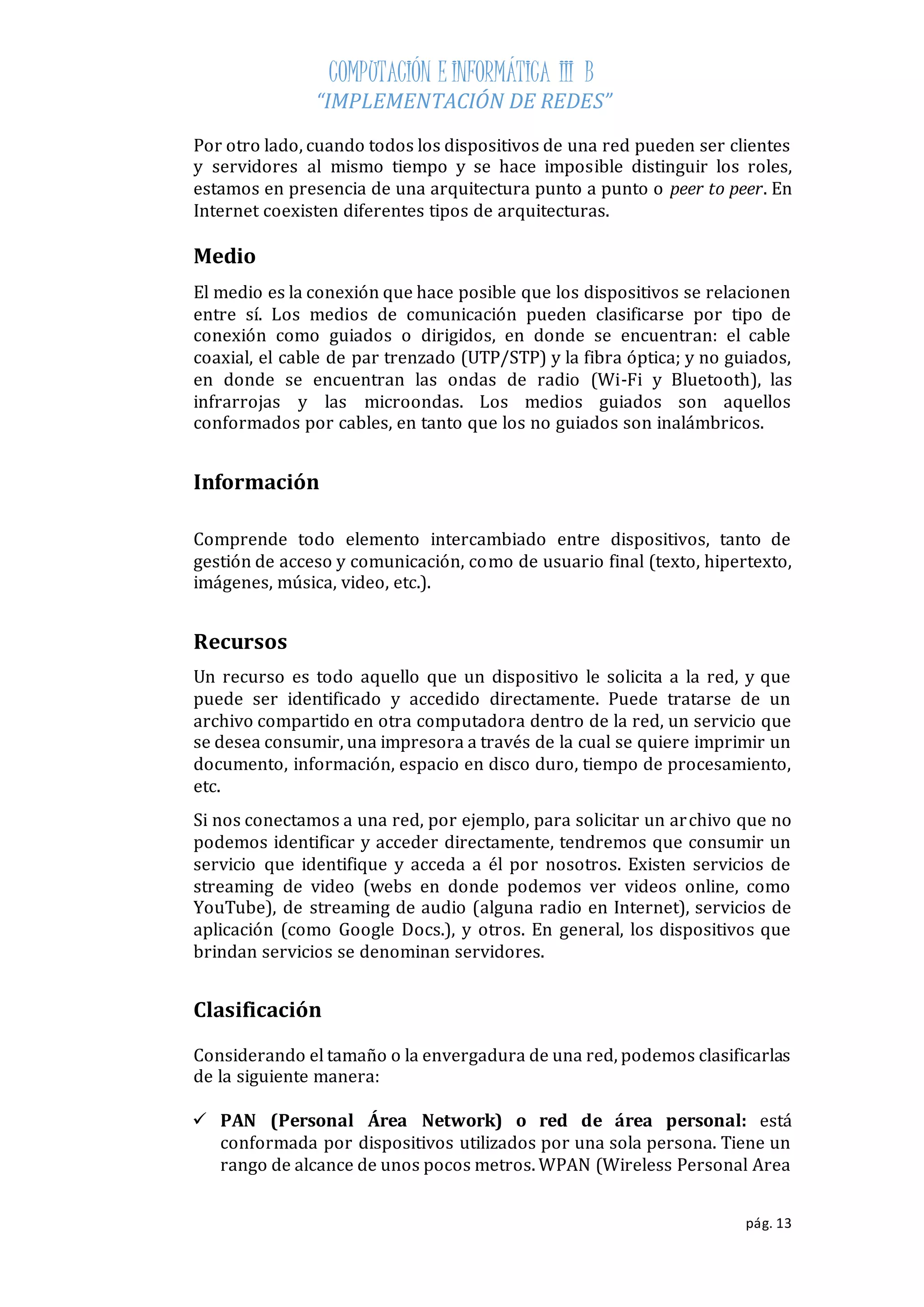 COMPUTACIÓN E INFORMÁTICA III B 
“IMPLEMENTACIÓN DE REDES” 
Por otro lado, cuando todos los dispositivos de una red pueden ser clientes 
y servidores al mismo tiempo y se hace imposible distinguir los roles, 
estamos en presencia de una arquitectura punto a punto o peer to peer. En 
Internet coexisten diferentes tipos de arquitecturas. 
Medio 
El medio es la conexión que hace posible que los dispositivos se relacionen 
entre sí. Los medios de comunicación pueden clasificarse por tipo de 
conexión como guiados o dirigidos, en donde se encuentran: el cable 
coaxial, el cable de par trenzado (UTP/STP) y la fibra óptica; y no guiados, 
en donde se encuentran las ondas de radio (Wi-Fi y Bluetooth), las 
infrarrojas y las microondas. Los medios guiados son aquellos 
conformados por cables, en tanto que los no guiados son inalámbricos. 
pág. 13 
Información 
Comprende todo elemento intercambiado entre dispositivos, tanto de 
gestión de acceso y comunicación, como de usuario final (texto, hipertexto, 
imágenes, música, video, etc.). 
Recursos 
Un recurso es todo aquello que un dispositivo le solicita a la red, y que 
puede ser identificado y accedido directamente. Puede tratarse de un 
archivo compartido en otra computadora dentro de la red, un servicio que 
se desea consumir, una impresora a través de la cual se quiere imprimir un 
documento, información, espacio en disco duro, tiempo de procesamiento, 
etc. 
Si nos conectamos a una red, por ejemplo, para solicitar un archivo que no 
podemos identificar y acceder directamente, tendremos que consumir un 
servicio que identifique y acceda a él por nosotros. Existen servicios de 
streaming de video (webs en donde podemos ver videos online, como 
YouTube), de streaming de audio (alguna radio en Internet), servicios de 
aplicación (como Google Docs.), y otros. En general, los dispositivos que 
brindan servicios se denominan servidores. 
Clasificación 
Considerando el tamaño o la envergadura de una red, podemos clasificarlas 
de la siguiente manera: 
 PAN (Personal Área Network) o red de área personal: está 
conformada por dispositivos utilizados por una sola persona. Tiene un 
rango de alcance de unos pocos metros. WPAN (Wireless Personal Area 
 