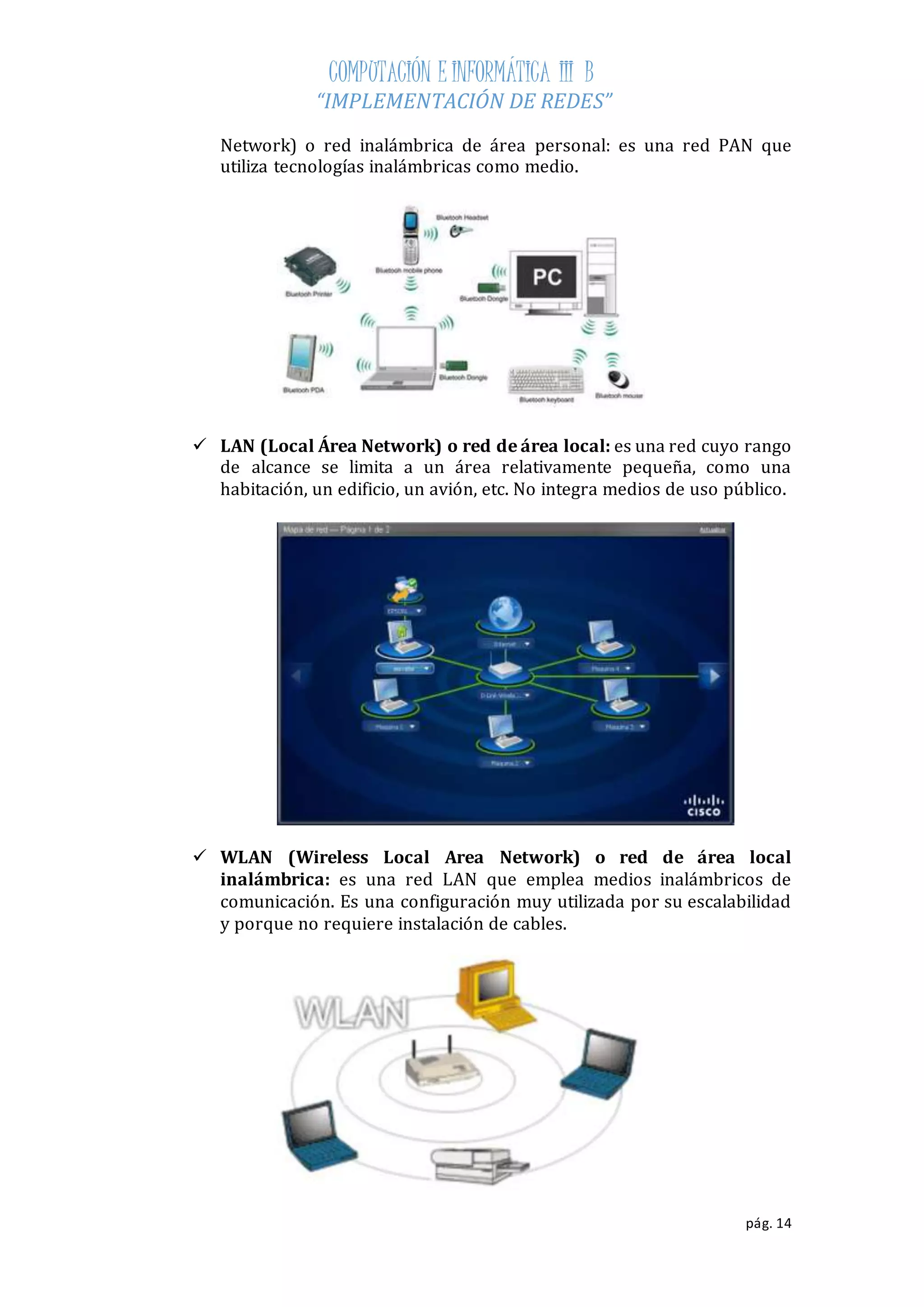 COMPUTACIÓN E INFORMÁTICA III B 
“IMPLEMENTACIÓN DE REDES” 
Network) o red inalámbrica de área personal: es una red PAN que 
utiliza tecnologías inalámbricas como medio. 
 LAN (Local Área Network) o red de área local: es una red cuyo rango 
de alcance se limita a un área relativamente pequeña, como una 
habitación, un edificio, un avión, etc. No integra medios de uso público. 
 WLAN (Wireless Local Area Network) o red de área local 
inalámbrica: es una red LAN que emplea medios inalámbricos de 
comunicación. Es una configuración muy utilizada por su escalabilidad 
y porque no requiere instalación de cables. 
pág. 14 
 