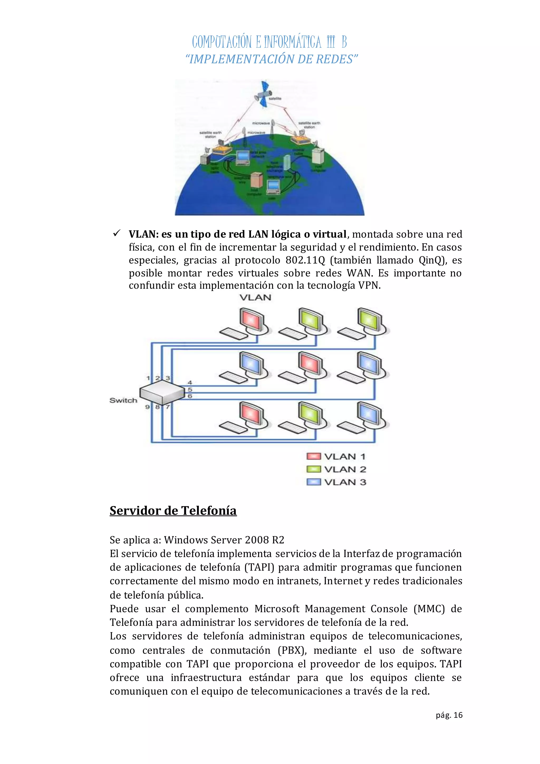COMPUTACIÓN E INFORMÁTICA III B 
“IMPLEMENTACIÓN DE REDES” 
 VLAN: es un tipo de red LAN lógica o virtual, montada sobre una red 
física, con el fin de incrementar la seguridad y el rendimiento. En casos 
especiales, gracias al protocolo 802.11Q (también llamado QinQ), es 
posible montar redes virtuales sobre redes WAN. Es importante no 
confundir esta implementación con la tecnología VPN. 
pág. 16 
Servidor de Telefonía 
Se aplica a: Windows Server 2008 R2 
El servicio de telefonía implementa servicios de la Interfaz de programación 
de aplicaciones de telefonía (TAPI) para admitir programas que funcionen 
correctamente del mismo modo en intranets, Internet y redes tradicionales 
de telefonía pública. 
Puede usar el complemento Microsoft Management Console (MMC) de 
Telefonía para administrar los servidores de telefonía de la red. 
Los servidores de telefonía administran equipos de telecomunicaciones, 
como centrales de conmutación (PBX), mediante el uso de software 
compatible con TAPI que proporciona el proveedor de los equipos. TAPI 
ofrece una infraestructura estándar para que los equipos cliente se 
comuniquen con el equipo de telecomunicaciones a través de la red. 
 
