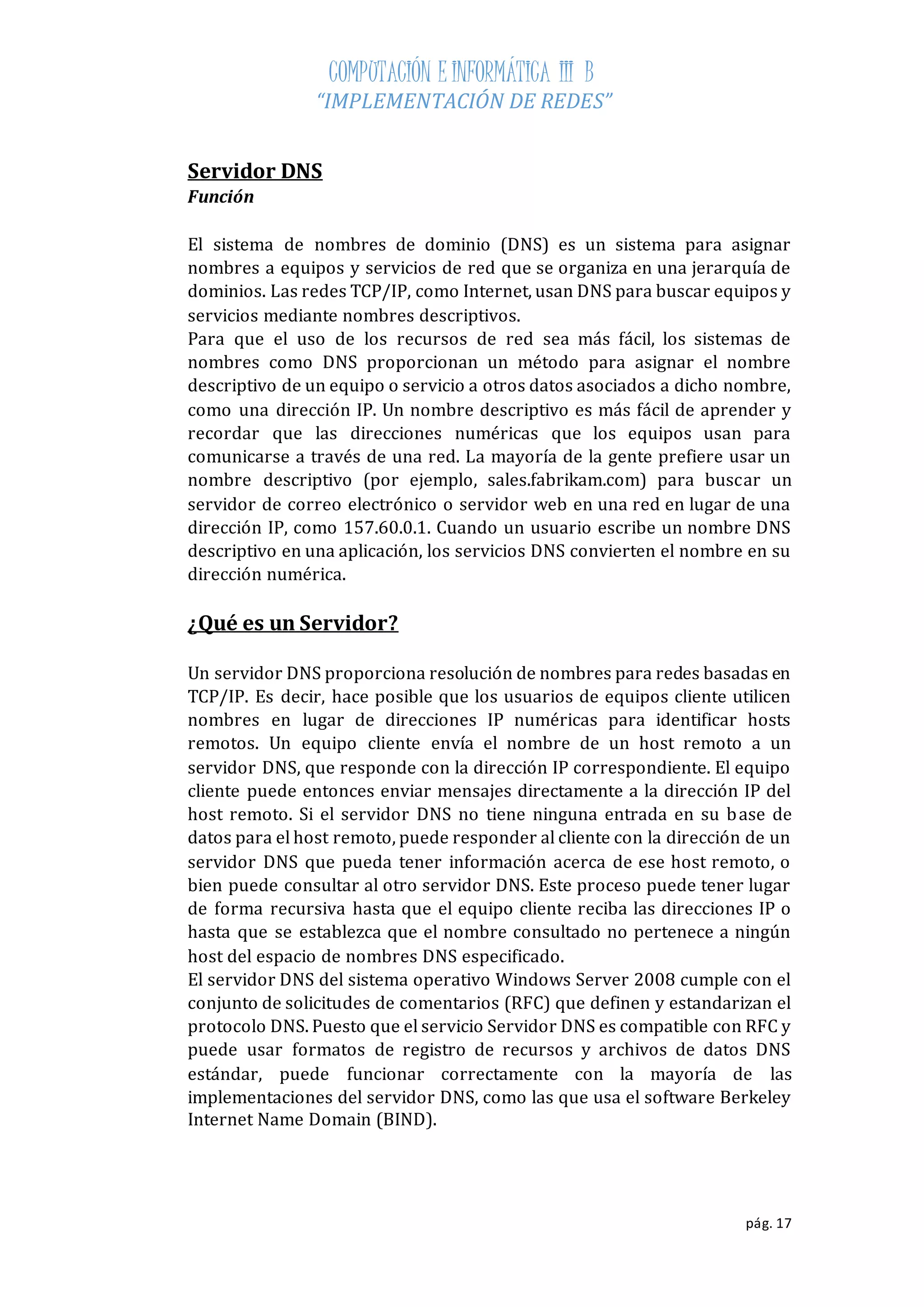 COMPUTACIÓN E INFORMÁTICA III B 
“IMPLEMENTACIÓN DE REDES” 
pág. 17 
Servidor DNS 
Función 
El sistema de nombres de dominio (DNS) es un sistema para asignar 
nombres a equipos y servicios de red que se organiza en una jerarquía de 
dominios. Las redes TCP/IP, como Internet, usan DNS para buscar equipos y 
servicios mediante nombres descriptivos. 
Para que el uso de los recursos de red sea más fácil, los sistemas de 
nombres como DNS proporcionan un método para asignar el nombre 
descriptivo de un equipo o servicio a otros datos asociados a dicho nombre, 
como una dirección IP. Un nombre descriptivo es más fácil de aprender y 
recordar que las direcciones numéricas que los equipos usan para 
comunicarse a través de una red. La mayoría de la gente prefiere usar un 
nombre descriptivo (por ejemplo, sales.fabrikam.com) para buscar un 
servidor de correo electrónico o servidor web en una red en lugar de una 
dirección IP, como 157.60.0.1. Cuando un usuario escribe un nombre DNS 
descriptivo en una aplicación, los servicios DNS convierten el nombre en su 
dirección numérica. 
¿Qué es un Servidor? 
Un servidor DNS proporciona resolución de nombres para redes basadas en 
TCP/IP. Es decir, hace posible que los usuarios de equipos cliente utilicen 
nombres en lugar de direcciones IP numéricas para identificar hosts 
remotos. Un equipo cliente envía el nombre de un host remoto a un 
servidor DNS, que responde con la dirección IP correspondiente. El equipo 
cliente puede entonces enviar mensajes directamente a la dirección IP del 
host remoto. Si el servidor DNS no tiene ninguna entrada en su base de 
datos para el host remoto, puede responder al cliente con la dirección de un 
servidor DNS que pueda tener información acerca de ese host remoto, o 
bien puede consultar al otro servidor DNS. Este proceso puede tener lugar 
de forma recursiva hasta que el equipo cliente reciba las direcciones IP o 
hasta que se establezca que el nombre consultado no pertenece a ningún 
host del espacio de nombres DNS especificado. 
El servidor DNS del sistema operativo Windows Server 2008 cumple con el 
conjunto de solicitudes de comentarios (RFC) que definen y estandarizan el 
protocolo DNS. Puesto que el servicio Servidor DNS es compatible con RFC y 
puede usar formatos de registro de recursos y archivos de datos DNS 
estándar, puede funcionar correctamente con la mayoría de las 
implementaciones del servidor DNS, como las que usa el software Berkeley 
Internet Name Domain (BIND). 
 