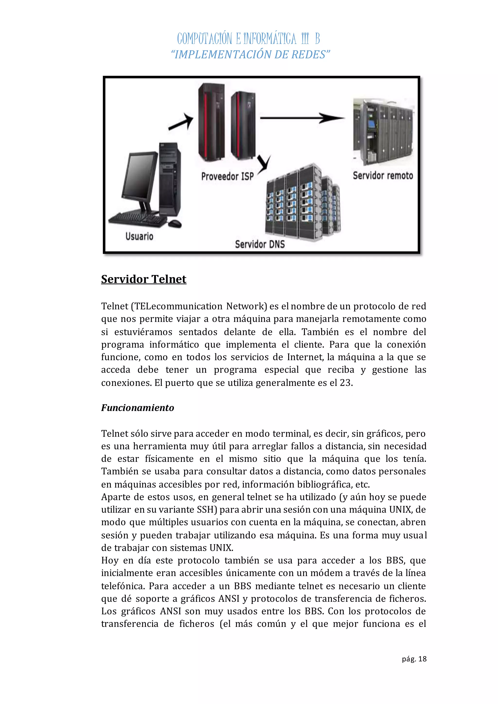 COMPUTACIÓN E INFORMÁTICA III B 
“IMPLEMENTACIÓN DE REDES” 
pág. 18 
Servidor Telnet 
Telnet (TELecommunication Network) es el nombre de un protocolo de red 
que nos permite viajar a otra máquina para manejarla remotamente como 
si estuviéramos sentados delante de ella. También es el nombre del 
programa informático que implementa el cliente. Para que la conexión 
funcione, como en todos los servicios de Internet, la máquina a la que se 
acceda debe tener un programa especial que reciba y gestione las 
conexiones. El puerto que se utiliza generalmente es el 23. 
Funcionamiento 
Telnet sólo sirve para acceder en modo terminal, es decir, sin gráficos, pero 
es una herramienta muy útil para arreglar fallos a distancia, sin necesidad 
de estar físicamente en el mismo sitio que la máquina que los tenía. 
También se usaba para consultar datos a distancia, como datos personales 
en máquinas accesibles por red, información bibliográfica, etc. 
Aparte de estos usos, en general telnet se ha utilizado (y aún hoy se puede 
utilizar en su variante SSH) para abrir una sesión con una máquina UNIX, de 
modo que múltiples usuarios con cuenta en la máquina, se conectan, abren 
sesión y pueden trabajar utilizando esa máquina. Es una forma muy usual 
de trabajar con sistemas UNIX. 
Hoy en día este protocolo también se usa para acceder a los BBS, que 
inicialmente eran accesibles únicamente con un módem a través de la línea 
telefónica. Para acceder a un BBS mediante telnet es necesario un cliente 
que dé soporte a gráficos ANSI y protocolos de transferencia de ficheros. 
Los gráficos ANSI son muy usados entre los BBS. Con los protocolos de 
transferencia de ficheros (el más común y el que mejor funciona es el 
 