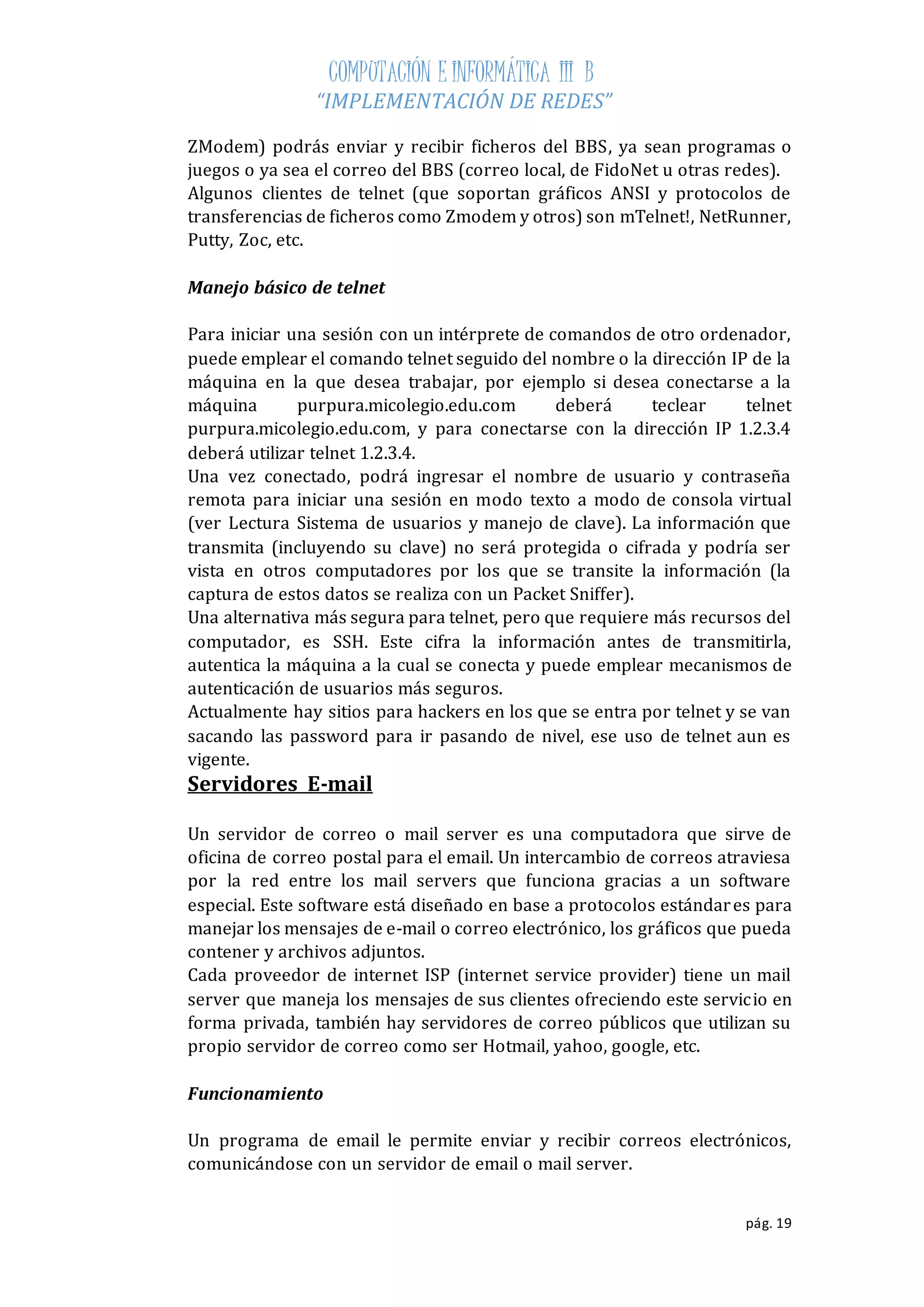 COMPUTACIÓN E INFORMÁTICA III B 
“IMPLEMENTACIÓN DE REDES” 
ZModem) podrás enviar y recibir ficheros del BBS, ya sean programas o 
juegos o ya sea el correo del BBS (correo local, de FidoNet u otras redes). 
Algunos clientes de telnet (que soportan gráficos ANSI y protocolos de 
transferencias de ficheros como Zmodem y otros) son mTelnet!, NetRunner, 
Putty, Zoc, etc. 
pág. 19 
Manejo básico de telnet 
Para iniciar una sesión con un intérprete de comandos de otro ordenador, 
puede emplear el comando telnet seguido del nombre o la dirección IP de la 
máquina en la que desea trabajar, por ejemplo si desea conectarse a la 
máquina purpura.micolegio.edu.com deberá teclear telnet 
purpura.micolegio.edu.com, y para conectarse con la dirección IP 1.2.3.4 
deberá utilizar telnet 1.2.3.4. 
Una vez conectado, podrá ingresar el nombre de usuario y contraseña 
remota para iniciar una sesión en modo texto a modo de consola virtual 
(ver Lectura Sistema de usuarios y manejo de clave). La información que 
transmita (incluyendo su clave) no será protegida o cifrada y podría ser 
vista en otros computadores por los que se transite la información (la 
captura de estos datos se realiza con un Packet Sniffer). 
Una alternativa más segura para telnet, pero que requiere más recursos del 
computador, es SSH. Este cifra la información antes de transmitirla, 
autentica la máquina a la cual se conecta y puede emplear mecanismos de 
autenticación de usuarios más seguros. 
Actualmente hay sitios para hackers en los que se entra por telnet y se van 
sacando las password para ir pasando de nivel, ese uso de telnet aun es 
vigente. 
Servidores E-mail 
Un servidor de correo o mail server es una computadora que sirve de 
oficina de correo postal para el email. Un intercambio de correos atraviesa 
por la red entre los mail servers que funciona gracias a un software 
especial. Este software está diseñado en base a protocolos estándar es para 
manejar los mensajes de e-mail o correo electrónico, los gráficos que pueda 
contener y archivos adjuntos. 
Cada proveedor de internet ISP (internet service provider) tiene un mail 
server que maneja los mensajes de sus clientes ofreciendo este servicio en 
forma privada, también hay servidores de correo públicos que utilizan su 
propio servidor de correo como ser Hotmail, yahoo, google, etc. 
Funcionamiento 
Un programa de email le permite enviar y recibir correos electrónicos, 
comunicándose con un servidor de email o mail server. 
 