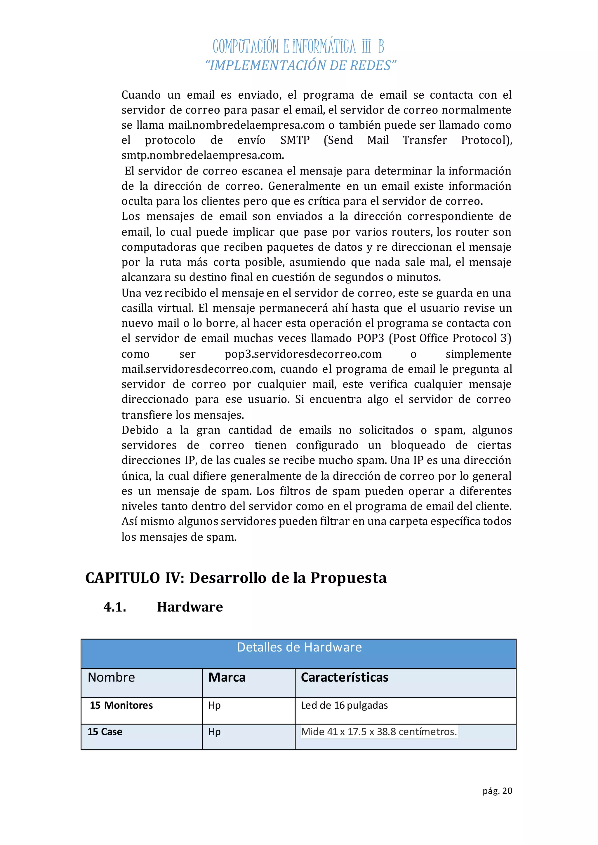 COMPUTACIÓN E INFORMÁTICA III B 
“IMPLEMENTACIÓN DE REDES” 
Cuando un email es enviado, el programa de email se contacta con el 
servidor de correo para pasar el email, el servidor de correo normalmente 
se llama mail.nombredelaempresa.com o también puede ser llamado como 
el protocolo de envío SMTP (Send Mail Transfer Protocol), 
smtp.nombredelaempresa.com. 
El servidor de correo escanea el mensaje para determinar la información 
de la dirección de correo. Generalmente en un email existe información 
oculta para los clientes pero que es crítica para el servidor de correo. 
Los mensajes de email son enviados a la dirección correspondiente de 
email, lo cual puede implicar que pase por varios routers, los router son 
computadoras que reciben paquetes de datos y re direccionan el mensaje 
por la ruta más corta posible, asumiendo que nada sale mal, el mensaje 
alcanzara su destino final en cuestión de segundos o minutos. 
Una vez recibido el mensaje en el servidor de correo, este se guarda en una 
casilla virtual. El mensaje permanecerá ahí hasta que el usuario revise un 
nuevo mail o lo borre, al hacer esta operación el programa se contacta con 
el servidor de email muchas veces llamado POP3 (Post Office Protocol 3) 
como ser pop3.servidoresdecorreo.com o simplemente 
mail.servidoresdecorreo.com, cuando el programa de email le pregunta al 
servidor de correo por cualquier mail, este verifica cualquier mensaje 
direccionado para ese usuario. Si encuentra algo el servidor de correo 
transfiere los mensajes. 
Debido a la gran cantidad de emails no solicitados o spam, algunos 
servidores de correo tienen configurado un bloqueado de ciertas 
direcciones IP, de las cuales se recibe mucho spam. Una IP es una dirección 
única, la cual difiere generalmente de la dirección de correo por lo general 
es un mensaje de spam. Los filtros de spam pueden operar a diferentes 
niveles tanto dentro del servidor como en el programa de email del cliente. 
Así mismo algunos servidores pueden filtrar en una carpeta específica todos 
los mensajes de spam. 
pág. 20 
CAPITULO IV: Desarrollo de la Propuesta 
4.1. Hardware 
Detalles de Hardware 
Nombre Marca Características 
15 Monitores Hp Led de 16 pulgadas 
15 Case Hp Mide 41 x 17.5 x 38.8 centímetros. 
 