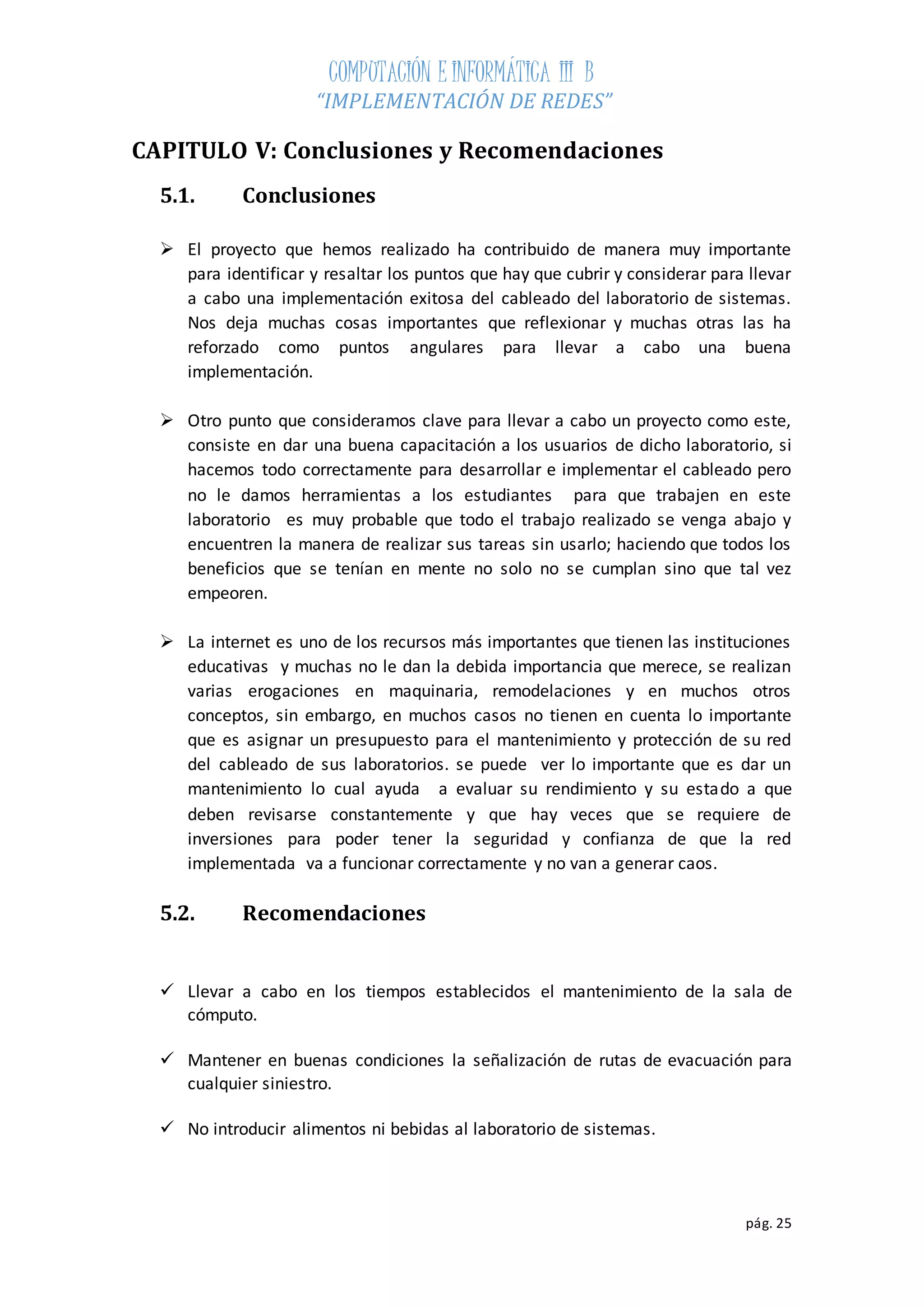 COMPUTACIÓN E INFORMÁTICA III B 
“IMPLEMENTACIÓN DE REDES” 
pág. 25 
CAPITULO V: Conclusiones y Recomendaciones 
5.1. Conclusiones 
 El proyecto que hemos realizado ha contribuido de manera muy importante 
para identificar y resaltar los puntos que hay que cubrir y considerar para llevar 
a cabo una implementación exitosa del cableado del laboratorio de sistemas. 
Nos deja muchas cosas importantes que reflexionar y muchas otras las ha 
reforzado como puntos angulares para llevar a cabo una buena 
implementación. 
 Otro punto que consideramos clave para llevar a cabo un proyecto como este, 
consiste en dar una buena capacitación a los usuarios de dicho laboratorio, si 
hacemos todo correctamente para desarrollar e implementar el cableado pero 
no le damos herramientas a los estudiantes para que trabajen en este 
laboratorio es muy probable que todo el trabajo realizado se venga abajo y 
encuentren la manera de realizar sus tareas sin usarlo; haciendo que todos los 
beneficios que se tenían en mente no solo no se cumplan sino que tal vez 
empeoren. 
 La internet es uno de los recursos más importantes que tienen las instituciones 
educativas y muchas no le dan la debida importancia que merece, se realizan 
varias erogaciones en maquinaria, remodelaciones y en muchos otros 
conceptos, sin embargo, en muchos casos no tienen en cuenta lo importante 
que es asignar un presupuesto para el mantenimiento y protección de su red 
del cableado de sus laboratorios. se puede ver lo importante que es dar un 
mantenimiento lo cual ayuda a evaluar su rendimiento y su estado a que 
deben revisarse constantemente y que hay veces que se requiere de 
inversiones para poder tener la seguridad y confianza de que la red 
implementada va a funcionar correctamente y no van a generar caos. 
5.2. Recomendaciones 
 Llevar a cabo en los tiempos establecidos el mantenimiento de la sala de 
cómputo. 
 Mantener en buenas condiciones la señalización de rutas de evacuación para 
cualquier siniestro. 
 No introducir alimentos ni bebidas al laboratorio de sistemas. 
 