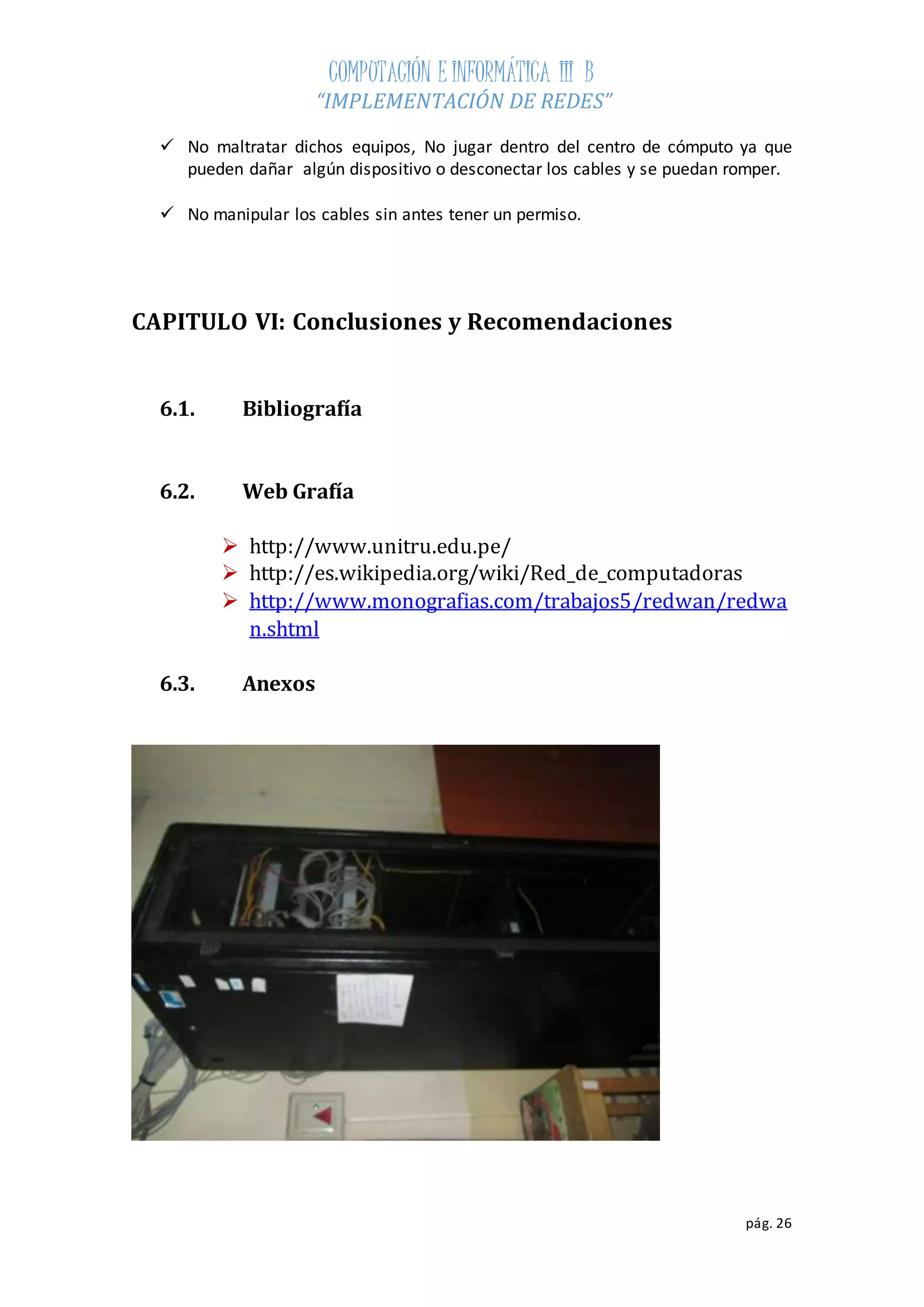 COMPUTACIÓN E INFORMÁTICA III B 
“IMPLEMENTACIÓN DE REDES” 
 No maltratar dichos equipos, No jugar dentro del centro de cómputo ya que 
pueden dañar algún dispositivo o desconectar los cables y se puedan romper. 
pág. 26 
 No manipular los cables sin antes tener un permiso. 
CAPITULO VI: Conclusiones y Recomendaciones 
6.1. Bibliografía 
6.2. Web Grafía 
 http://www.unitru.edu.pe/ 
 http://es.wikipedia.org/wiki/Red_de_computadoras 
 http://www.monografias.com/trabajos5/redwan/redwa 
n.shtml 
6.3. Anexos 
 