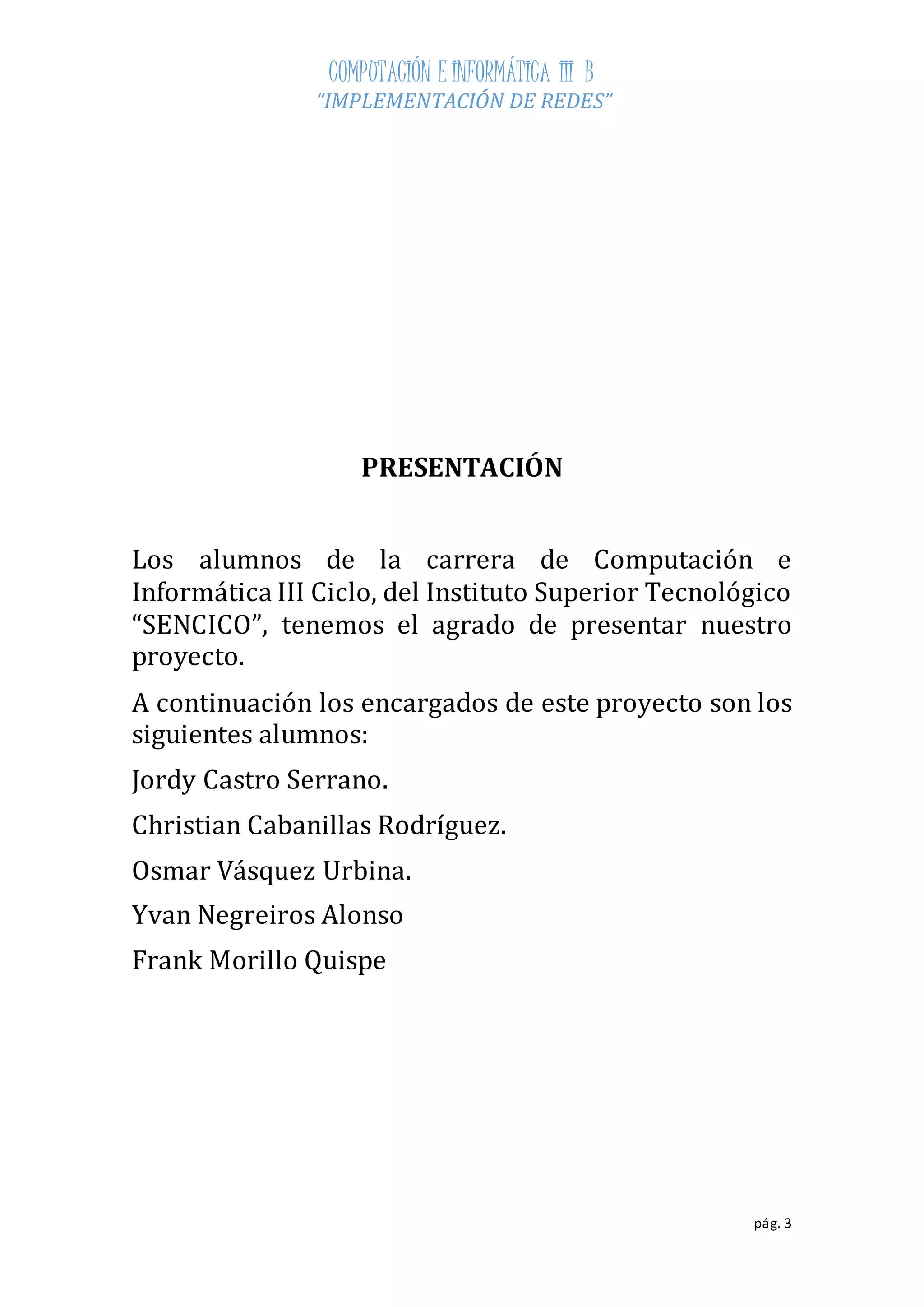 COMPUTACIÓN E INFORMÁTICA III B 
“IMPLEMENTACIÓN DE REDES” 
pág. 3 
PRESENTACIÓN 
Los alumnos de la carrera de Computación e 
Informática III Ciclo, del Instituto Superior Tecnológico 
“SENCICO”, tenemos el agrado de presentar nuestro 
proyecto. 
A continuación los encargados de este proyecto son los 
siguientes alumnos: 
Jordy Castro Serrano. 
Christian Cabanillas Rodríguez. 
Osmar Vásquez Urbina. 
Yvan Negreiros Alonso 
Frank Morillo Quispe 
 
