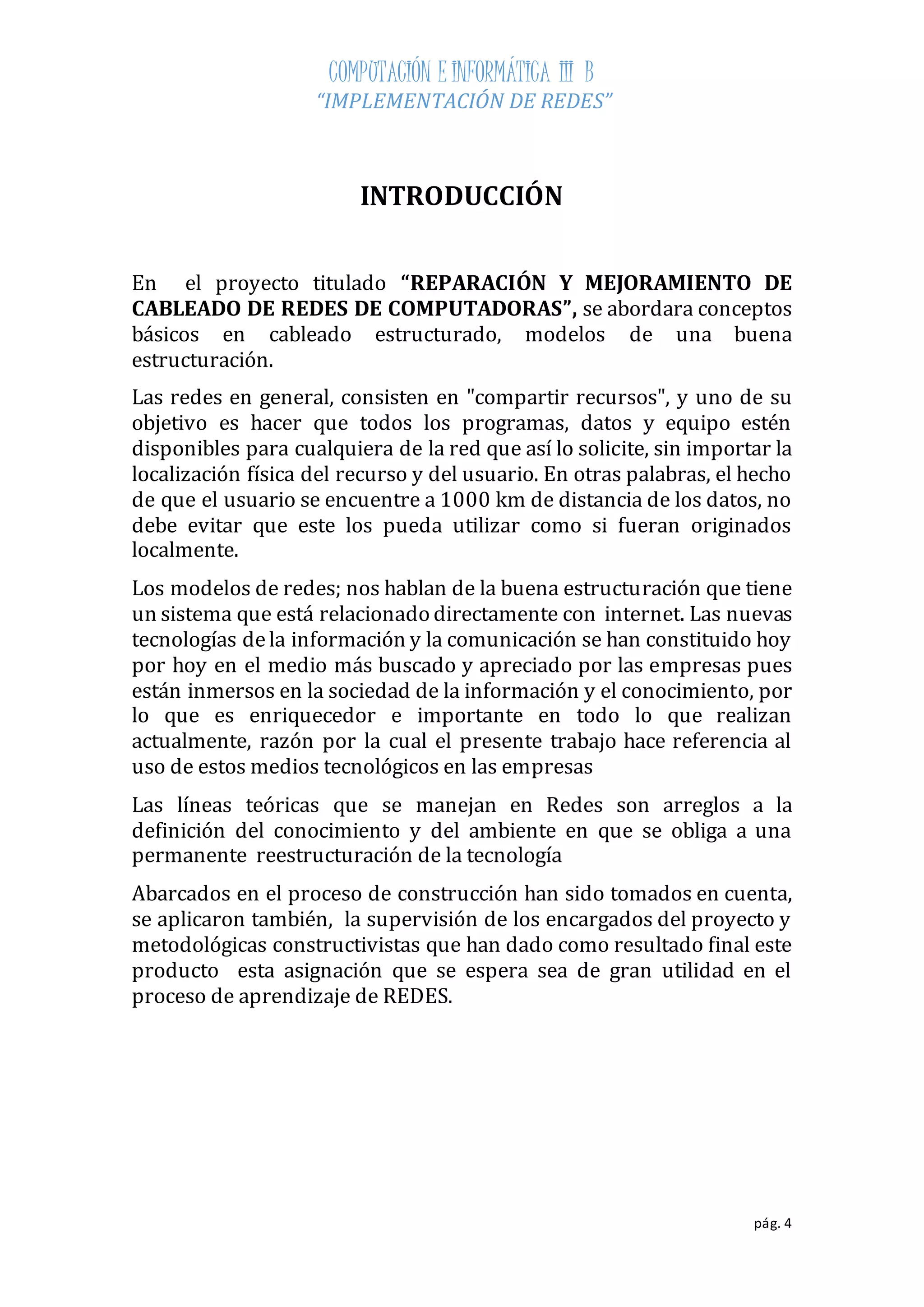 COMPUTACIÓN E INFORMÁTICA III B 
“IMPLEMENTACIÓN DE REDES” 
pág. 4 
INTRODUCCIÓN 
En el proyecto titulado “REPARACIÓN Y MEJORAMIENTO DE 
CABLEADO DE REDES DE COMPUTADORAS”, se abordara conceptos 
básicos en cableado estructurado, modelos de una buena 
estructuración. 
Las redes en general, consisten en "compartir recursos", y uno de su 
objetivo es hacer que todos los programas, datos y equipo estén 
disponibles para cualquiera de la red que así lo solicite, sin importar la 
localización física del recurso y del usuario. En otras palabras, el hecho 
de que el usuario se encuentre a 1000 km de distancia de los datos, no 
debe evitar que este los pueda utilizar como si fueran originados 
localmente. 
Los modelos de redes; nos hablan de la buena estructuración que tiene 
un sistema que está relacionado directamente con internet. Las nuevas 
tecnologías de la información y la comunicación se han constituido hoy 
por hoy en el medio más buscado y apreciado por las empresas pues 
están inmersos en la sociedad de la información y el conocimiento, por 
lo que es enriquecedor e importante en todo lo que realizan 
actualmente, razón por la cual el presente trabajo hace referencia al 
uso de estos medios tecnológicos en las empresas 
Las líneas teóricas que se manejan en Redes son arreglos a la 
definición del conocimiento y del ambiente en que se obliga a una 
permanente reestructuración de la tecnología 
Abarcados en el proceso de construcción han sido tomados en cuenta, 
se aplicaron también, la supervisión de los encargados del proyecto y 
metodológicas constructivistas que han dado como resultado final este 
producto esta asignación que se espera sea de gran utilidad en el 
proceso de aprendizaje de REDES. 
 