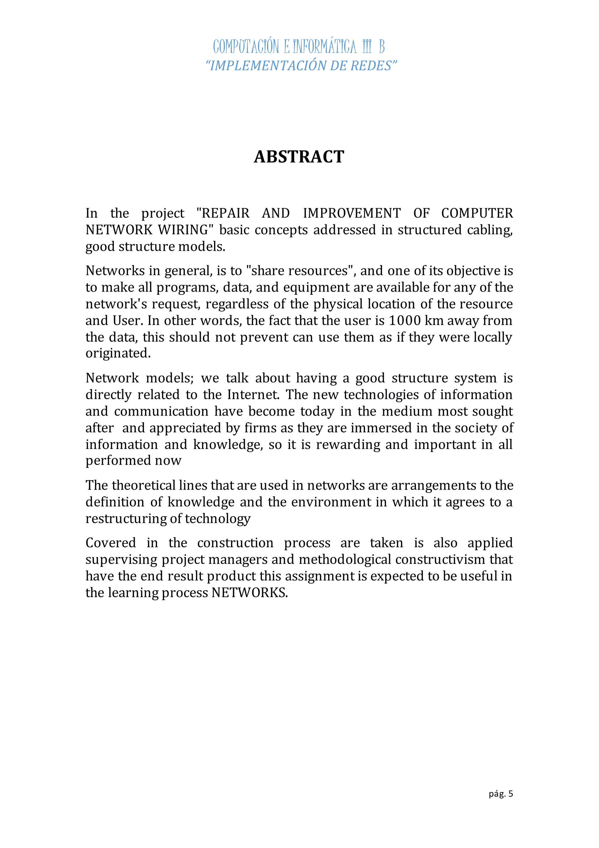 COMPUTACIÓN E INFORMÁTICA III B 
“IMPLEMENTACIÓN DE REDES” 
pág. 5 
ABSTRACT 
In the project "REPAIR AND IMPROVEMENT OF COMPUTER 
NETWORK WIRING" basic concepts addressed in structured cabling, 
good structure models. 
Networks in general, is to "share resources", and one of its objective is 
to make all programs, data, and equipment are available for any of the 
network's request, regardless of the physical location of the resource 
and User. In other words, the fact that the user is 1000 km away from 
the data, this should not prevent can use them as if they were locally 
originated. 
Network models; we talk about having a good structure system is 
directly related to the Internet. The new technologies of information 
and communication have become today in the medium most sought 
after and appreciated by firms as they are immersed in the society of 
information and knowledge, so it is rewarding and important in all 
performed now 
The theoretical lines that are used in networks are arrangements to the 
definition of knowledge and the environment in which it agrees to a 
restructuring of technology 
Covered in the construction process are taken is also applied 
supervising project managers and methodological constructivism that 
have the end result product this assignment is expected to be useful in 
the learning process NETWORKS. 
 