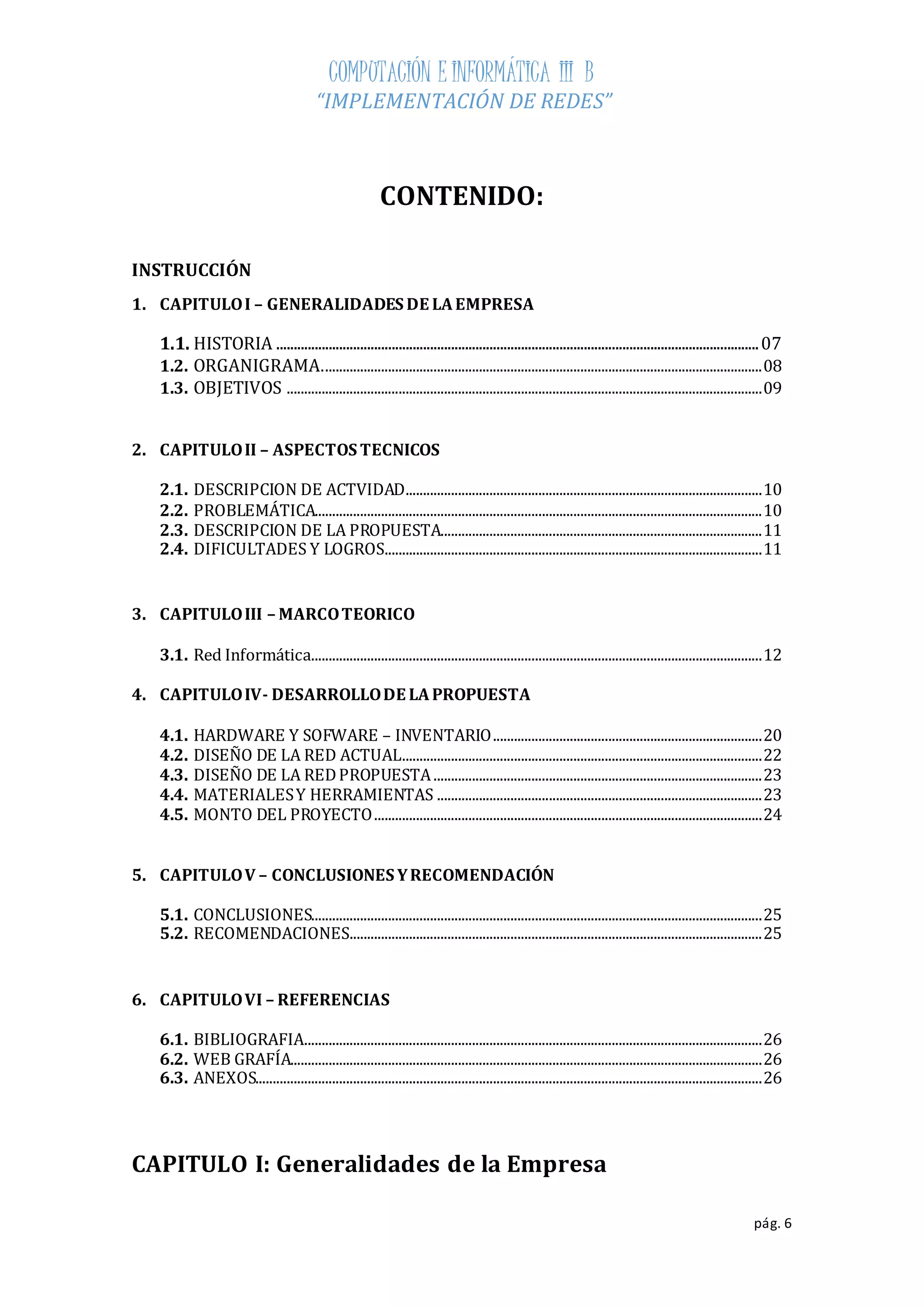 COMPUTACIÓN E INFORMÁTICA III B 
“IMPLEMENTACIÓN DE REDES” 
pág. 6 
CONTENIDO: 
INSTRUCCIÓN 
1. CAPITULO I – GENERALIDADES DE LA EMPRESA 
1.1. HISTORIA .......................................................................................................................................... 07 
1.2. ORGANIGRAMA. ............................................................................................................................. 08 
1.3. OBJETIVOS ........................................................................................................................................ 09 
2. CAPITULO II – ASPECTOS TECNICOS 
2.1. DESCRIPCION DE ACTVIDAD ...................................................................................................... 10 
2.2. PROBLEMÁTICA................................................................................................................................ 10 
2.3. DESCRIPCION DE LA PROPUESTA............................................................................................ 11 
2.4. DIFICULTADES Y LOGROS ............................................................................................................ 11 
3. CAPITULO III – MARCO TEORICO 
3.1. Red Informática................................................................................................................................. 12 
4. CAPITULO IV- DESARROLLO DE LA PROPUESTA 
4.1. HARDWARE Y SOFWARE – INVENTARIO ............................................................................. 20 
4.2. DISEÑO DE LA RED ACTUAL ....................................................................................................... 22 
4.3. DISEÑO DE LA RED PROPUESTA .............................................................................................. 23 
4.4. MATERIALES Y HERRAMIENTAS ............................................................................................. 23 
4.5. MONTO DEL PROYECTO ............................................................................................................... 24 
5. CAPITULO V – CONCLUSIONES Y RECOMENDACIÓN 
5.1. CONCLUSIONES................................................................................................................................. 25 
5.2. RECOMENDACIONES ...................................................................................................................... 25 
6. CAPITULO VI – REFERENCIAS 
6.1. BIBLIOGRAFIA ................................................................................................................................... 26 
6.2. WEB GRAFÍA....................................................................................................................................... 26 
6.3. ANEXOS................................................................................................................................................. 26 
CAPITULO I: Generalidades de la Empresa 
 