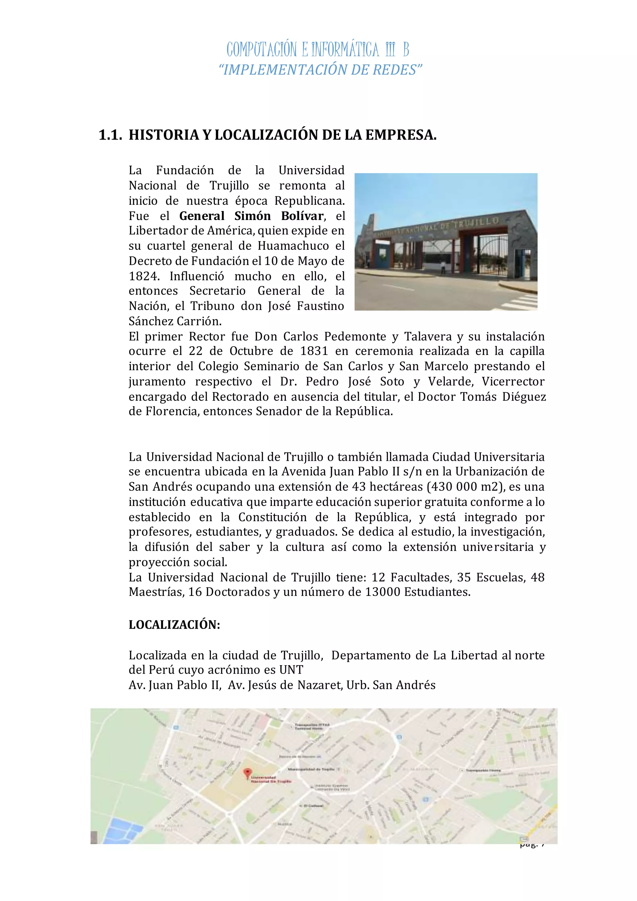 COMPUTACIÓN E INFORMÁTICA III B 
“IMPLEMENTACIÓN DE REDES” 
pág. 7 
1.1. HISTORIA Y LOCALIZACIÓN DE LA EMPRESA. 
La Fundación de la Universidad 
Nacional de Trujillo se remonta al 
inicio de nuestra época Republicana. 
Fue el General Simón Bolívar, el 
Libertador de América, quien expide en 
su cuartel general de Huamachuco el 
Decreto de Fundación el 10 de Mayo de 
1824. Influenció mucho en ello, el 
entonces Secretario General de la 
Nación, el Tribuno don José Faustino 
Sánchez Carrión. 
El primer Rector fue Don Carlos Pedemonte y Talavera y su instalación 
ocurre el 22 de Octubre de 1831 en ceremonia realizada en la capilla 
interior del Colegio Seminario de San Carlos y San Marcelo prestando el 
juramento respectivo el Dr. Pedro José Soto y Velarde, Vicerrector 
encargado del Rectorado en ausencia del titular, el Doctor Tomás Diéguez 
de Florencia, entonces Senador de la República. 
La Universidad Nacional de Trujillo o también llamada Ciudad Universitaria 
se encuentra ubicada en la Avenida Juan Pablo II s/n en la Urbanización de 
San Andrés ocupando una extensión de 43 hectáreas (430 000 m2), es una 
institución educativa que imparte educación superior gratuita conforme a lo 
establecido en la Constitución de la República, y está integrado por 
profesores, estudiantes, y graduados. Se dedica al estudio, la investigación, 
la difusión del saber y la cultura así como la extensión universitaria y 
proyección social. 
La Universidad Nacional de Trujillo tiene: 12 Facultades, 35 Escuelas, 48 
Maestrías, 16 Doctorados y un número de 13000 Estudiantes. 
LOCALIZACIÓN: 
Localizada en la ciudad de Trujillo, Departamento de La Libertad al norte 
del Perú cuyo acrónimo es UNT 
Av. Juan Pablo II, Av. Jesús de Nazaret, Urb. San Andrés 
 