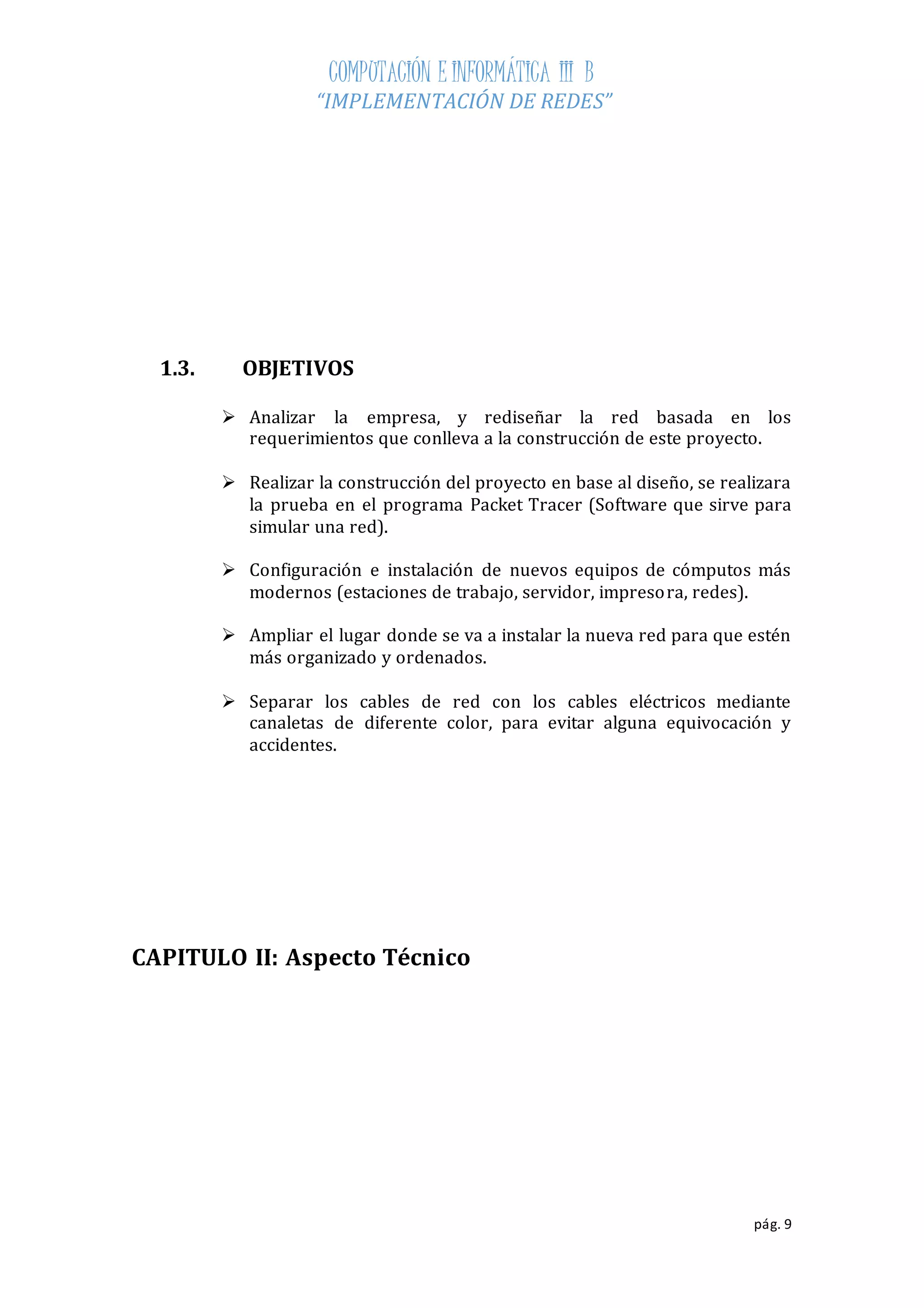 COMPUTACIÓN E INFORMÁTICA III B 
“IMPLEMENTACIÓN DE REDES” 
pág. 9 
1.3. OBJETIVOS 
 Analizar la empresa, y rediseñar la red basada en los 
requerimientos que conlleva a la construcción de este proyecto. 
 Realizar la construcción del proyecto en base al diseño, se realizara 
la prueba en el programa Packet Tracer (Software que sirve para 
simular una red). 
 Configuración e instalación de nuevos equipos de cómputos más 
modernos (estaciones de trabajo, servidor, impresora, redes). 
 Ampliar el lugar donde se va a instalar la nueva red para que estén 
más organizado y ordenados. 
 Separar los cables de red con los cables eléctricos mediante 
canaletas de diferente color, para evitar alguna equivocación y 
accidentes. 
CAPITULO II: Aspecto Técnico 
 