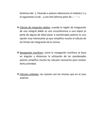 binómica del ). Pasando a polares obtenemos el módulo ( ) y
  el argumento ( ) de y con ello laforma polar de :



 Cálculo de integrales dobles: cuando la región de integración
  de una integral doble es una circunferencia o una elipse (o
  parte de alguna de ellas) pasar a coordenadas polares es una
  opción muy interesante ya que simplifica mucho el cálculo de
  los límites de integración de la misma.



 Navegación marítima: como la navegación marítima se basa
  en ángulos y distancias la utilización de las coordenadas
  polares simplifica mucho los cálculos necesarios para realizar
  dicha actividad.



 Cálculos orbitales: las razones son las mismas que en el caso
  anterior.
 