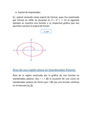 Espiral de Arquímedes:

Ej.: espiral conocida como espiral de Fermat, pues fue examinada
por Fermat en 1936. Su ecuación es r² = a² + . En el siguiente
ejemplo se muestra una función y su respectiva gráfica que nos
permiten conocer la espiral de Fertat:




Área de una región plana en Coordenadas Polares:
Área de la región encerrada por la gráﬁca de una función en
coordenadas polares: Sea r = r (θ) la ecuación de una curva en
coordenadas polares de forma que r (θ) sea una función continúa
en el intervalo *α, β+.
 