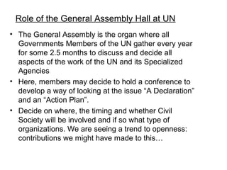Role of the General Assembly Hall at UN
? The General Assembly is the organ where all
  Governments Members of the UN gather every year
  for some 2.5 months to discuss and decide all
  aspects of the work of the UN and its Specialized
  Agencies
? Here, members may decide to hold a conference to
  develop a way of looking at the issue A Declaration
  and an Action Plan.
? Decide on where, the timing and whether Civil
  Society will be involved and if so what type of
  organizations. We are seeing a trend to openness:
  contributions we might have made to this
 