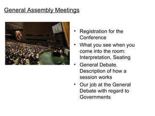 General Assembly Meetings


                       ? Registration for the
                         Conference
                       ? What you see when you
                         come into the room:
                         Interpretation, Seating
                       ? General Debate.
                         Description of how a
                         session works
                       ? Our job at the General
                         Debate with regard to
                         Governments
 