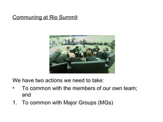 Communing at Rio Summit




We have two actions we need to take:
? To common with the members of our own team;
   and
1. To common with Major Groups (MGs)
 