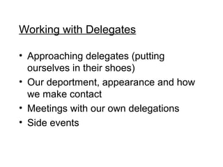 Working with Delegates

? Approaching delegates (putting
  ourselves in their shoes)
? Our deportment, appearance and how
  we make contact
? Meetings with our own delegations
? Side events
 