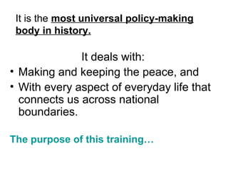 It is the most universal policy-making
 body in history.

              It deals with:
? Making and keeping the peace, and
? With every aspect of everyday life that
  connects us across national
  boundaries.

The purpose of this training
 