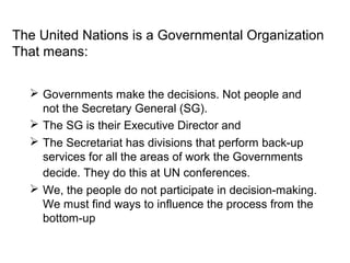 The United Nations is a Governmental Organization
That means:


  ? Governments make the decisions. Not people and
    not the Secretary General (SG).
  ? The SG is their Executive Director and
  ? The Secretariat has divisions that perform back-up
    services for all the areas of work the Governments
    decide. They do this at UN conferences.
  ? We, the people do not participate in decision-making.
    We must find ways to influence the process from the
    bottom-up
 