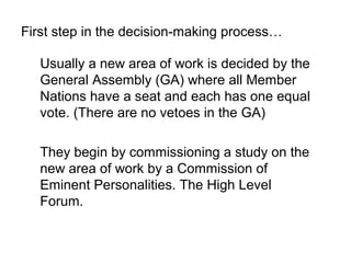 First step in the decision-making process

   Usually a new area of work is decided by the
   General Assembly (GA) where all Member
   Nations have a seat and each has one equal
   vote. (There are no vetoes in the GA)

   They begin by commissioning a study on the
   new area of work by a Commission of
   Eminent Personalities. The High Level
   Forum.
 