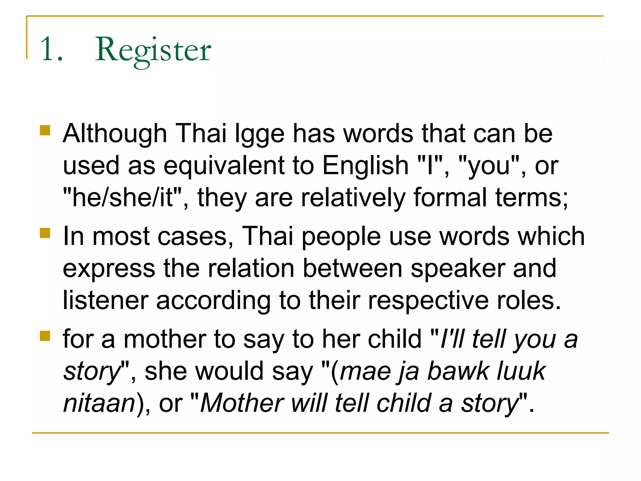 1. Register

   Although Thai lgge has words that can be
    used as equivalent to English "I", "you", or
    "he/she/it", they are relatively formal terms;
   In most cases, Thai people use words which
    express the relation between speaker and
    listener according to their respective roles.
   for a mother to say to her child "I'll tell you a
    story", she would say "(mae ja bawk luuk
    nitaan), or "Mother will tell child a story".
 