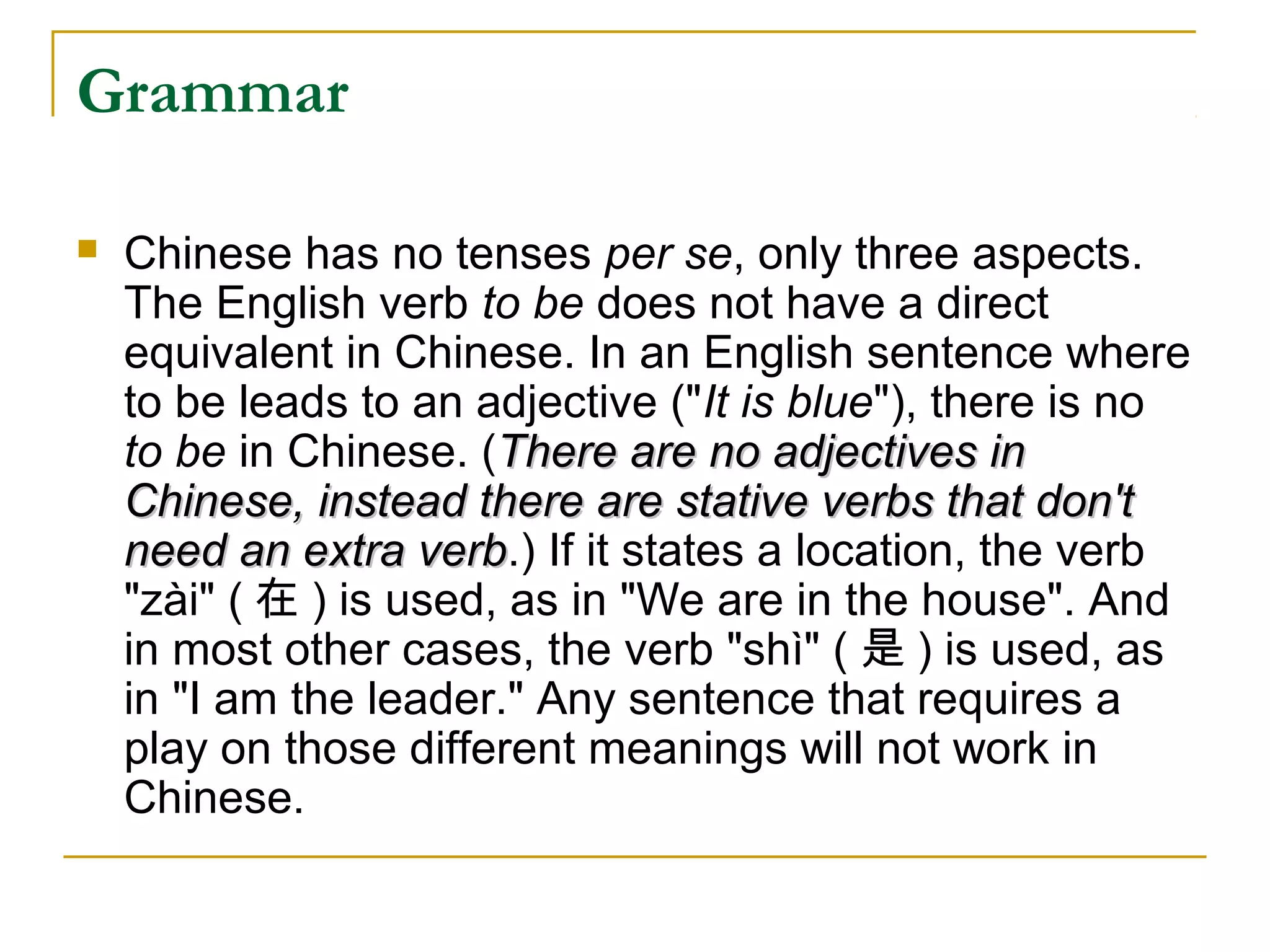 Grammar

   Chinese has no tenses per se, only three aspects.
    The English verb to be does not have a direct
    equivalent in Chinese. In an English sentence where
    to be leads to an adjective ("It is blue"), there is no
    to be in Chinese. (There are no adjectives in
    Chinese, instead there are stative verbs that don't
    need an extra verb.) If it states a location, the verb
                    verb
    "zài" ( 在 ) is used, as in "We are in the house". And
    in most other cases, the verb "shì" ( 是 ) is used, as
    in "I am the leader." Any sentence that requires a
    play on those different meanings will not work in
    Chinese.
 