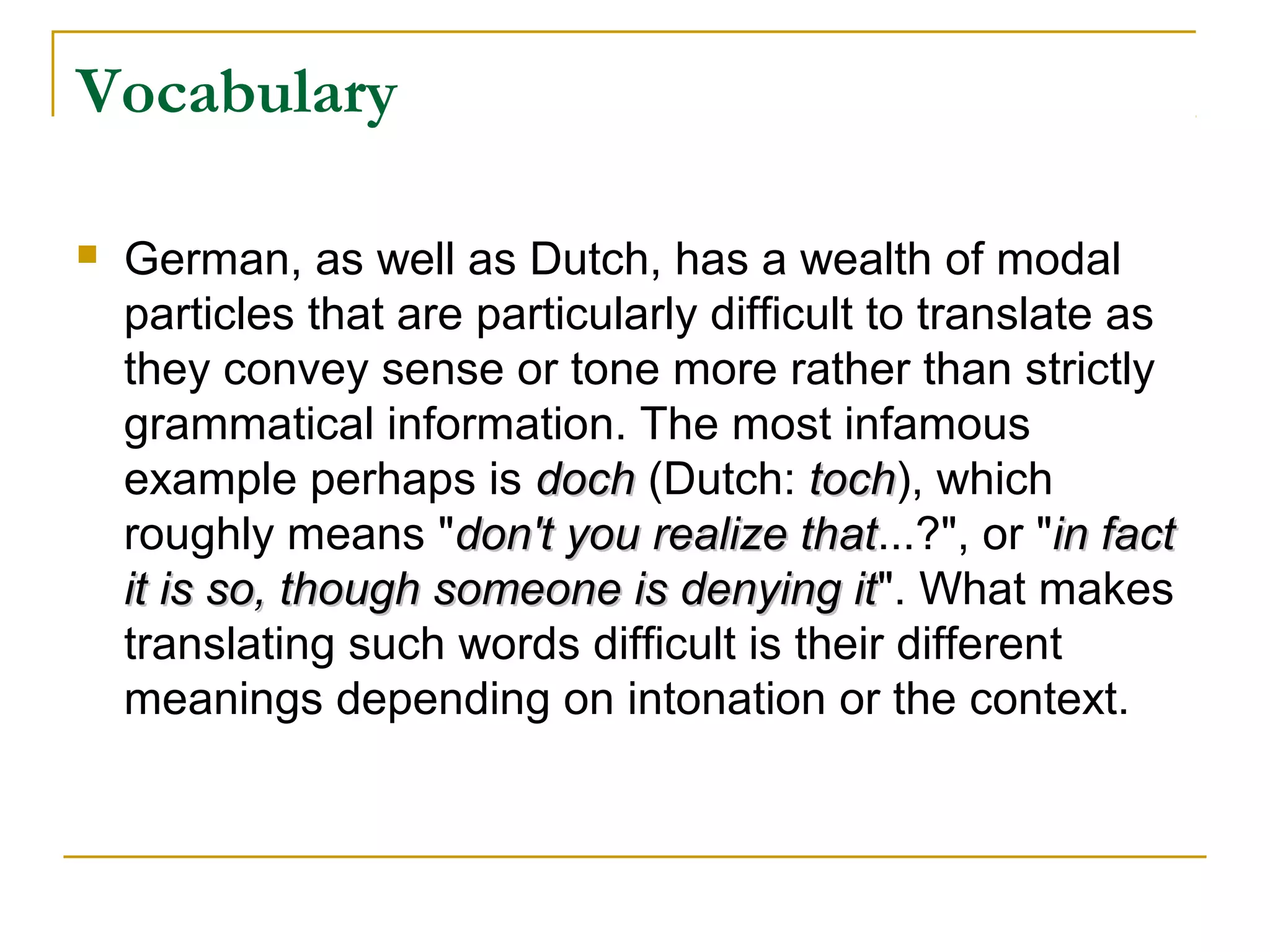 Vocabulary

   German, as well as Dutch, has a wealth of modal
    particles that are particularly difficult to translate as
    they convey sense or tone more rather than strictly
    grammatical information. The most infamous
    example perhaps is doch (Dutch: toch), which
                                           toch
    roughly means "don't you realize that...?", or "in fact
                                          that
    it is so, though someone is denying it". What makes
                                             it
    translating such words difficult is their different
    meanings depending on intonation or the context.
 
