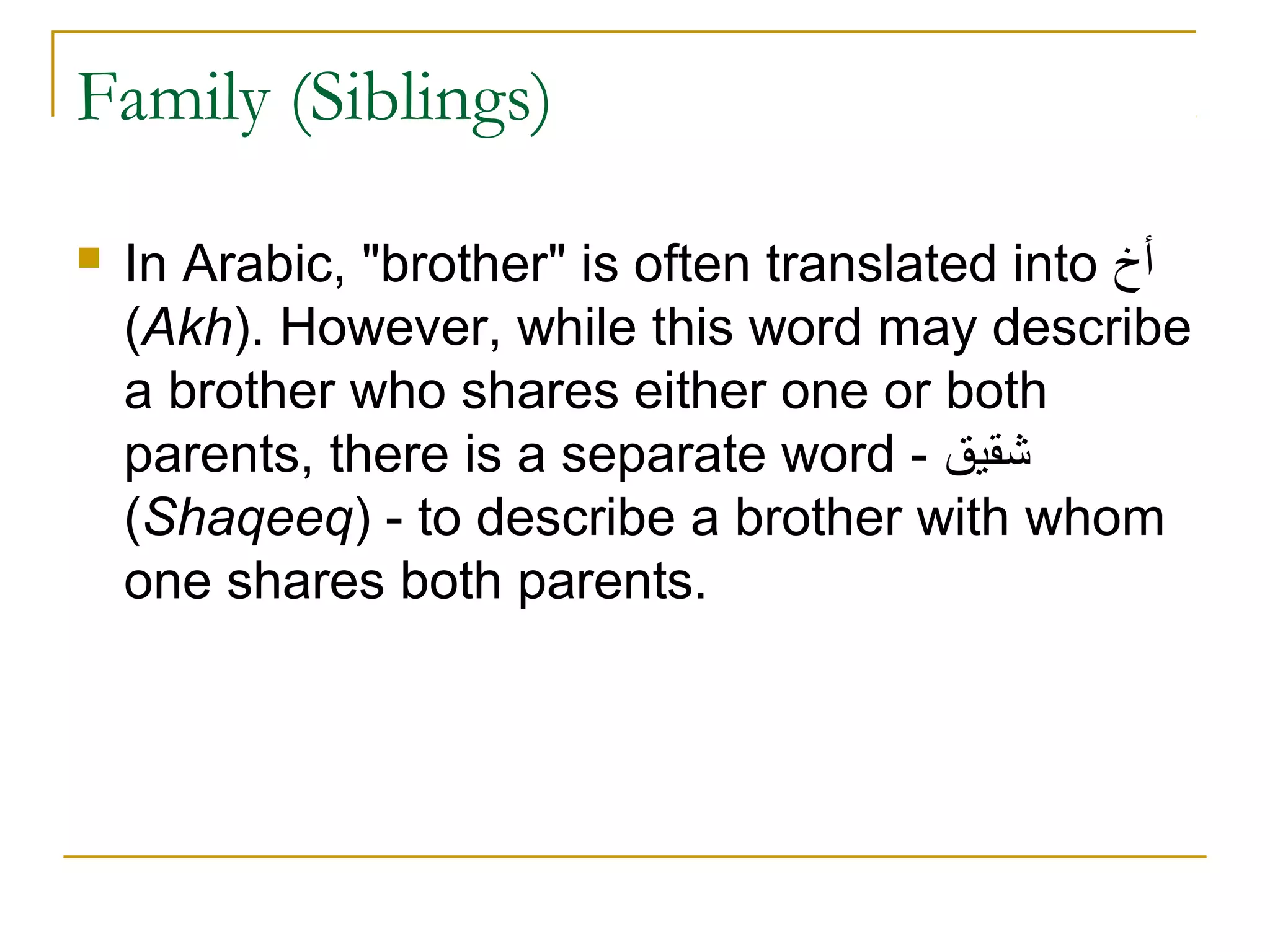 Family (Siblings)

   In Arabic, "brother" is often translated into ‫أخ‬
    (Akh). However, while this word may describe
    a brother who shares either one or both
    parents, there is a separate word - ‫شقيق‬
    (Shaqeeq) - to describe a brother with whom
    one shares both parents.
 