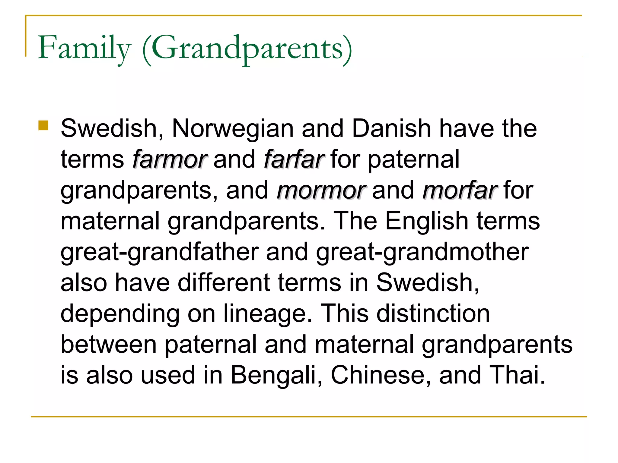 Family (Grandparents)

   Swedish, Norwegian and Danish have the
    terms farmor and farfar for paternal
    grandparents, and mormor and morfar for
    maternal grandparents. The English terms
    great-grandfather and great-grandmother
    also have different terms in Swedish,
    depending on lineage. This distinction
    between paternal and maternal grandparents
    is also used in Bengali, Chinese, and Thai.
 