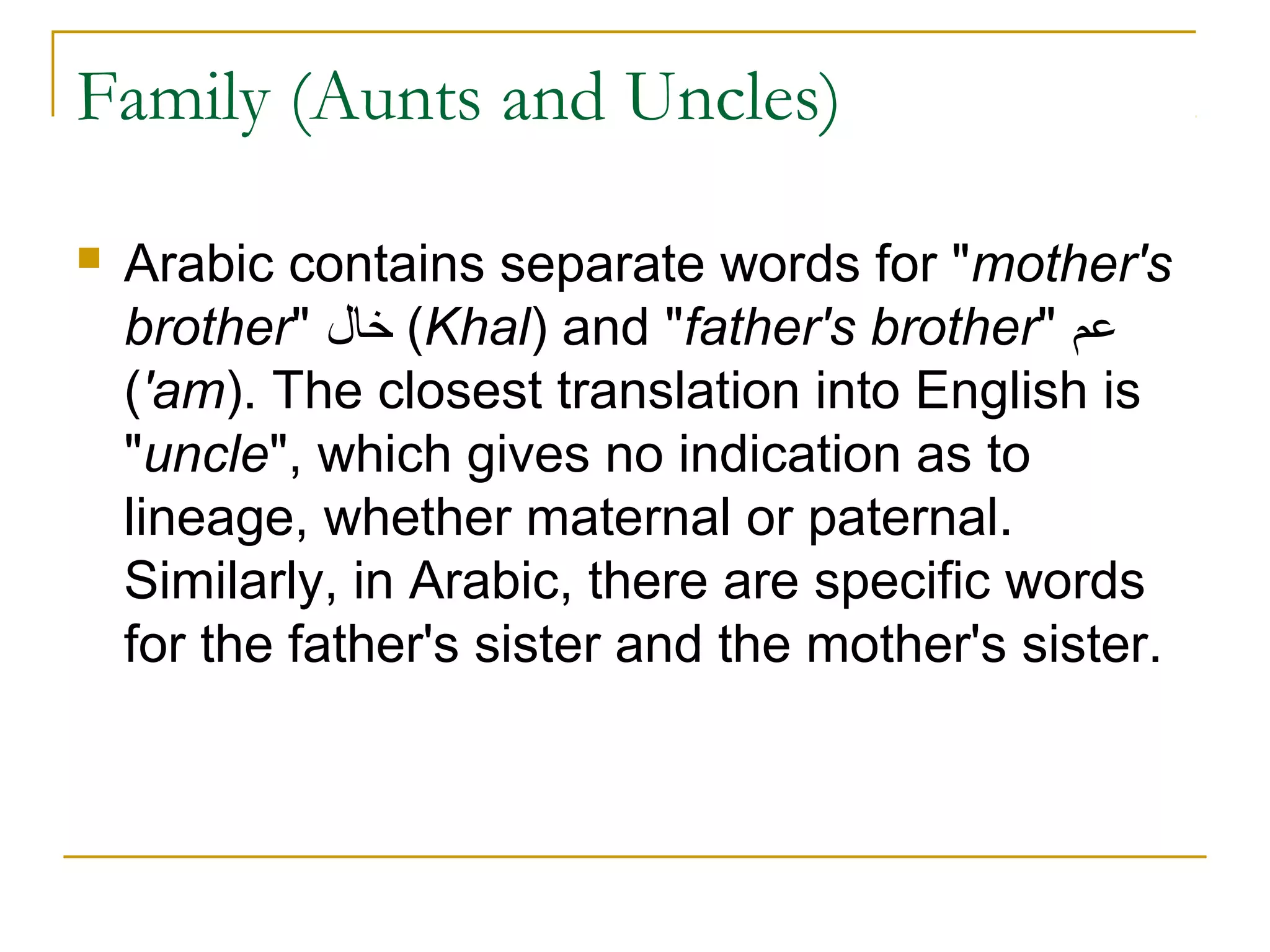 Family (Aunts and Uncles)

   Arabic contains separate words for "mother's
    brother" ‫( خال‬Khal) and "father's brother" ‫عم‬
    ('am). The closest translation into English is
    "uncle", which gives no indication as to
    lineage, whether maternal or paternal.
    Similarly, in Arabic, there are specific words
    for the father's sister and the mother's sister.
 
