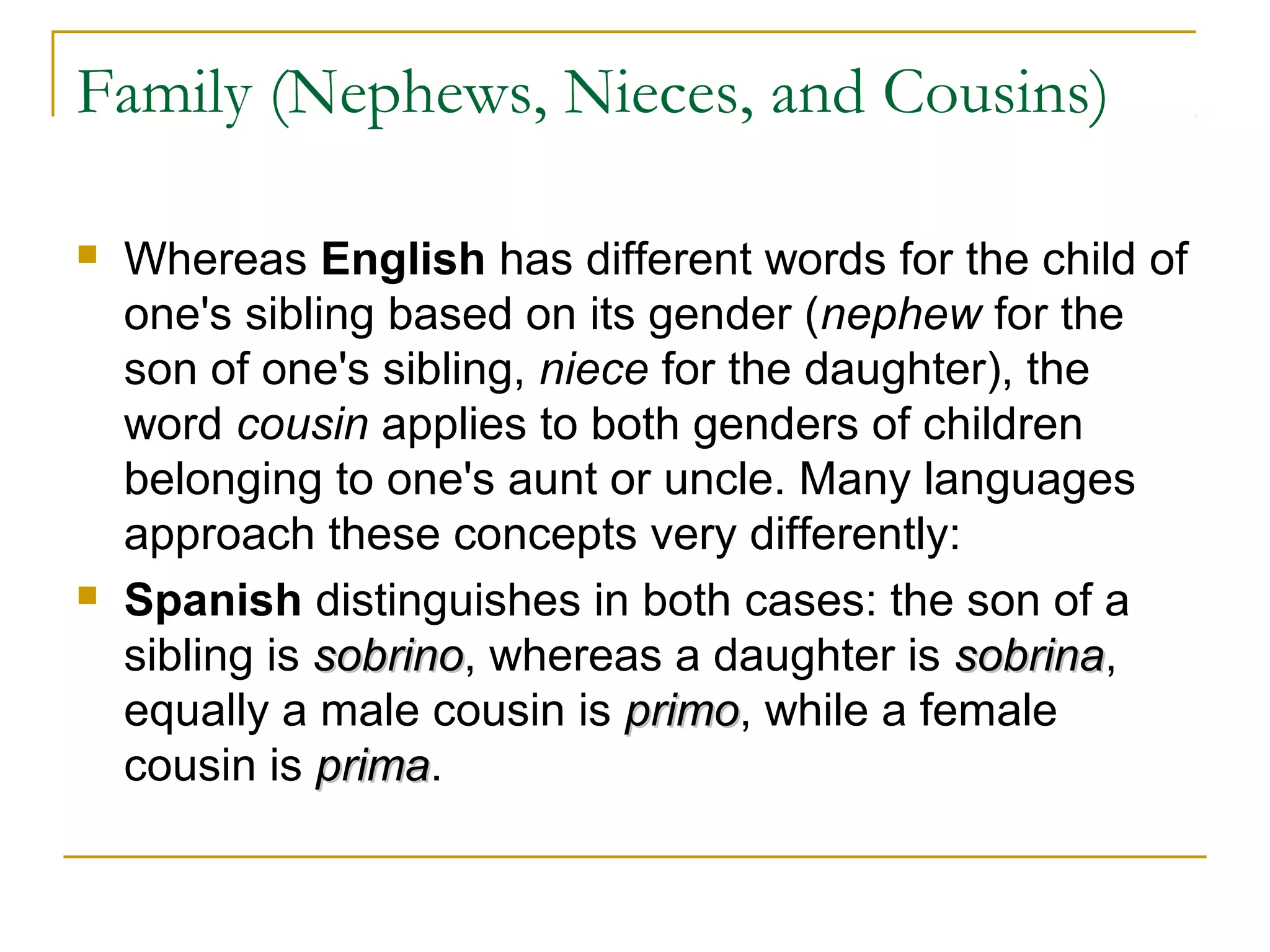 Family (Nephews, Nieces, and Cousins)

   Whereas English has different words for the child of
    one's sibling based on its gender (nephew for the
    son of one's sibling, niece for the daughter), the
    word cousin applies to both genders of children
    belonging to one's aunt or uncle. Many languages
    approach these concepts very differently:
   Spanish distinguishes in both cases: the son of a
    sibling is sobrino, whereas a daughter is sobrina,
               sobrino                        sobrina
    equally a male cousin is primo, while a female
                              primo
    cousin is prima.
               prima
 