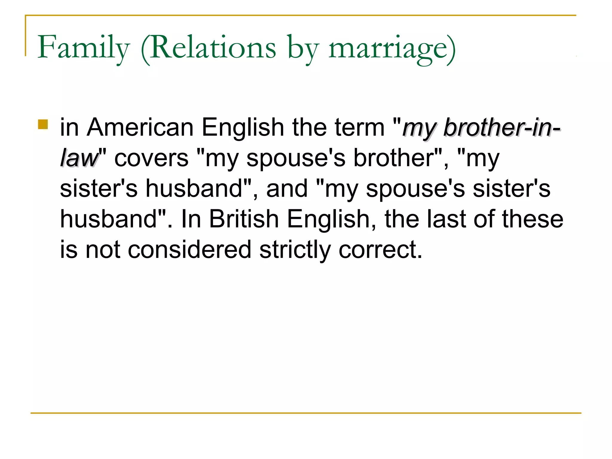 Family (Relations by marriage)

   in American English the term "my brother-in-
    law" covers "my spouse's brother", "my
    law
    sister's husband", and "my spouse's sister's
    husband". In British English, the last of these
    is not considered strictly correct.
 