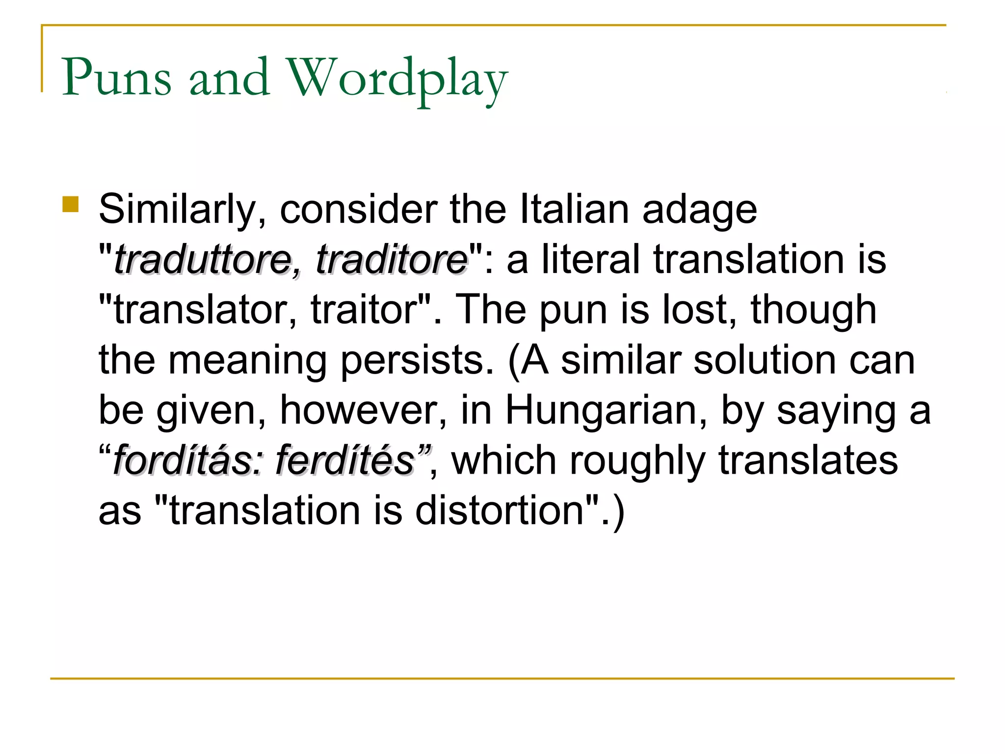 Puns and Wordplay

   Similarly, consider the Italian adage
    "traduttore, traditore": a literal translation is
                  traditore
    "translator, traitor". The pun is lost, though
    the meaning persists. (A similar solution can
    be given, however, in Hungarian, by saying a
    “fordítás: ferdítés”, which roughly translates
               ferdítés”
    as "translation is distortion".)
 