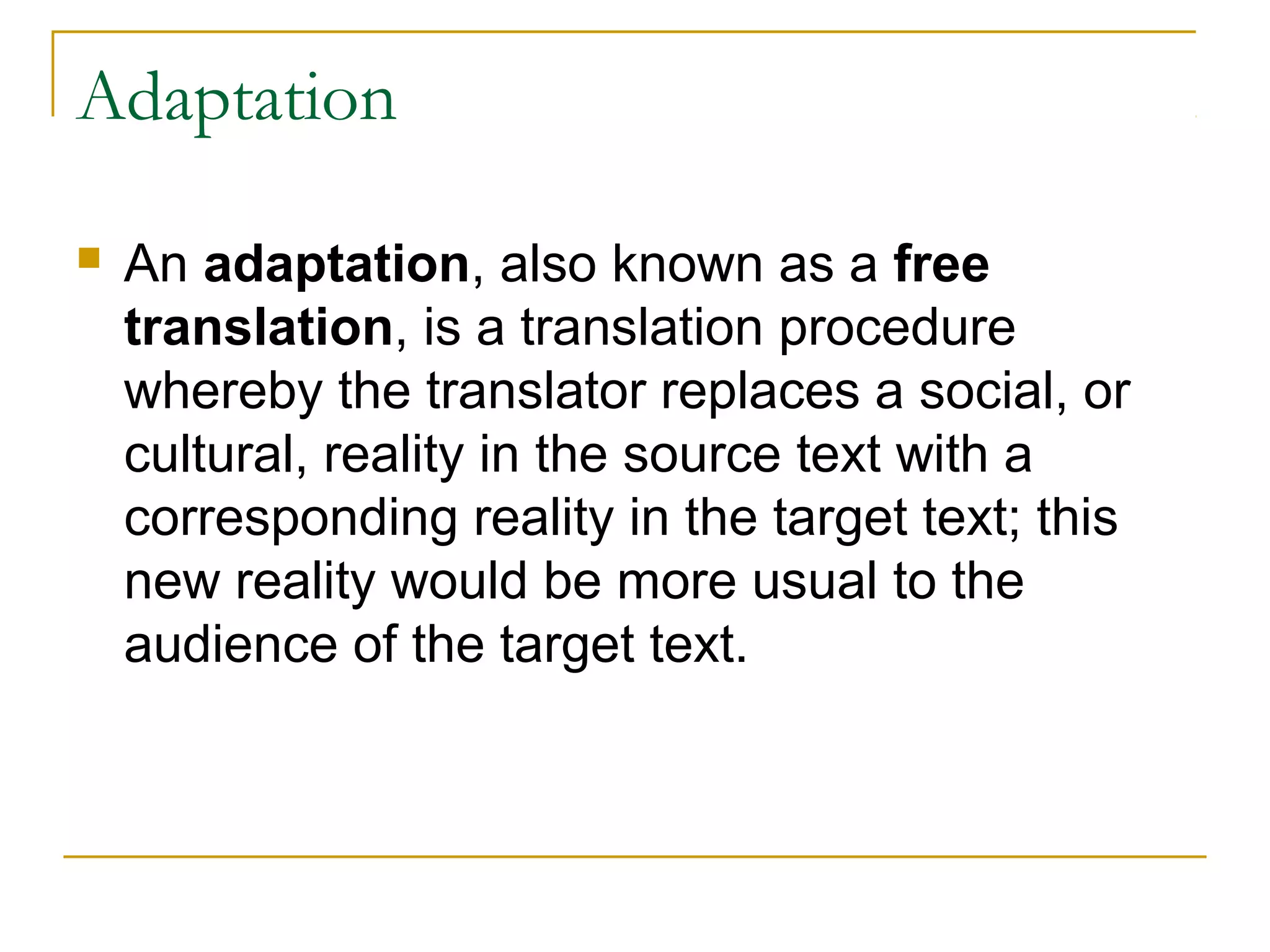 Adaptation

   An adaptation, also known as a free
    translation, is a translation procedure
    whereby the translator replaces a social, or
    cultural, reality in the source text with a
    corresponding reality in the target text; this
    new reality would be more usual to the
    audience of the target text.
 