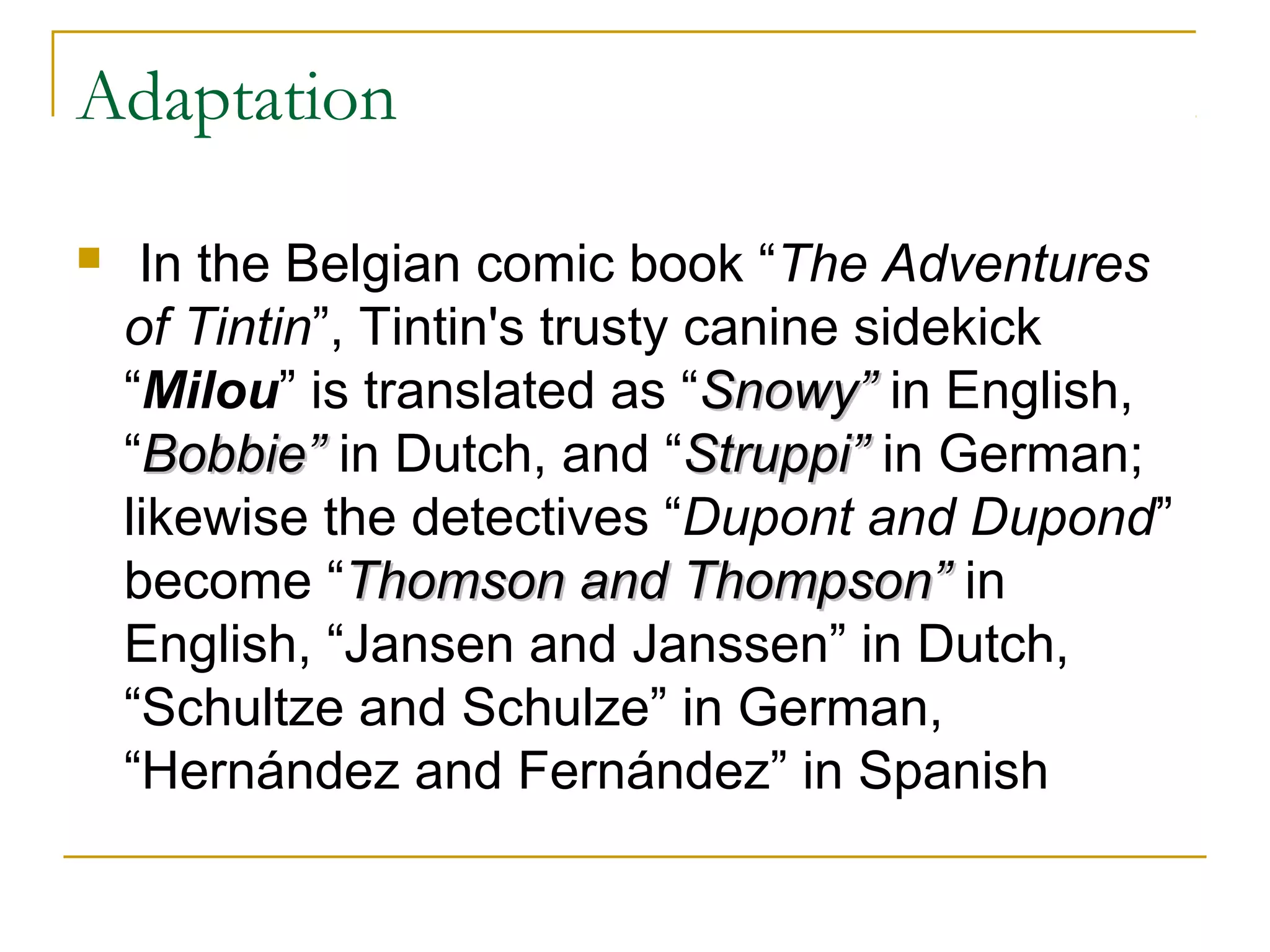 Adaptation

    In the Belgian comic book “The Adventures
    of Tintin”, Tintin's trusty canine sidekick
    “Milou” is translated as “Snowy” in English,
    “Bobbie” in Dutch, and “Struppi” in German;
    likewise the detectives “Dupont and Dupond”
    become “Thomson and Thompson” in
    English, “Jansen and Janssen” in Dutch,
    “Schultze and Schulze” in German,
    “Hernández and Fernández” in Spanish
 
