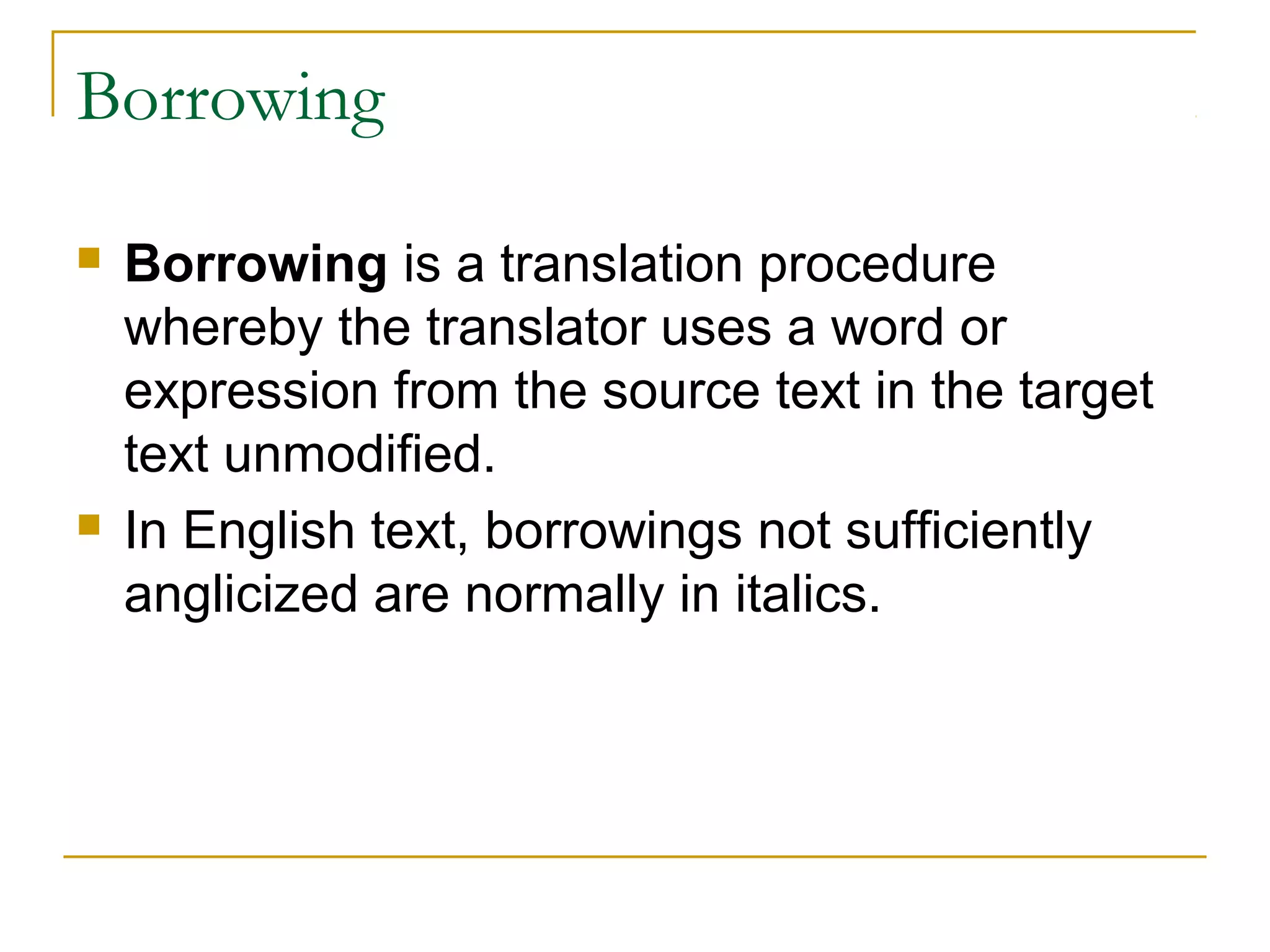 Borrowing

   Borrowing is a translation procedure
    whereby the translator uses a word or
    expression from the source text in the target
    text unmodified.
   In English text, borrowings not sufficiently
    anglicized are normally in italics.
 