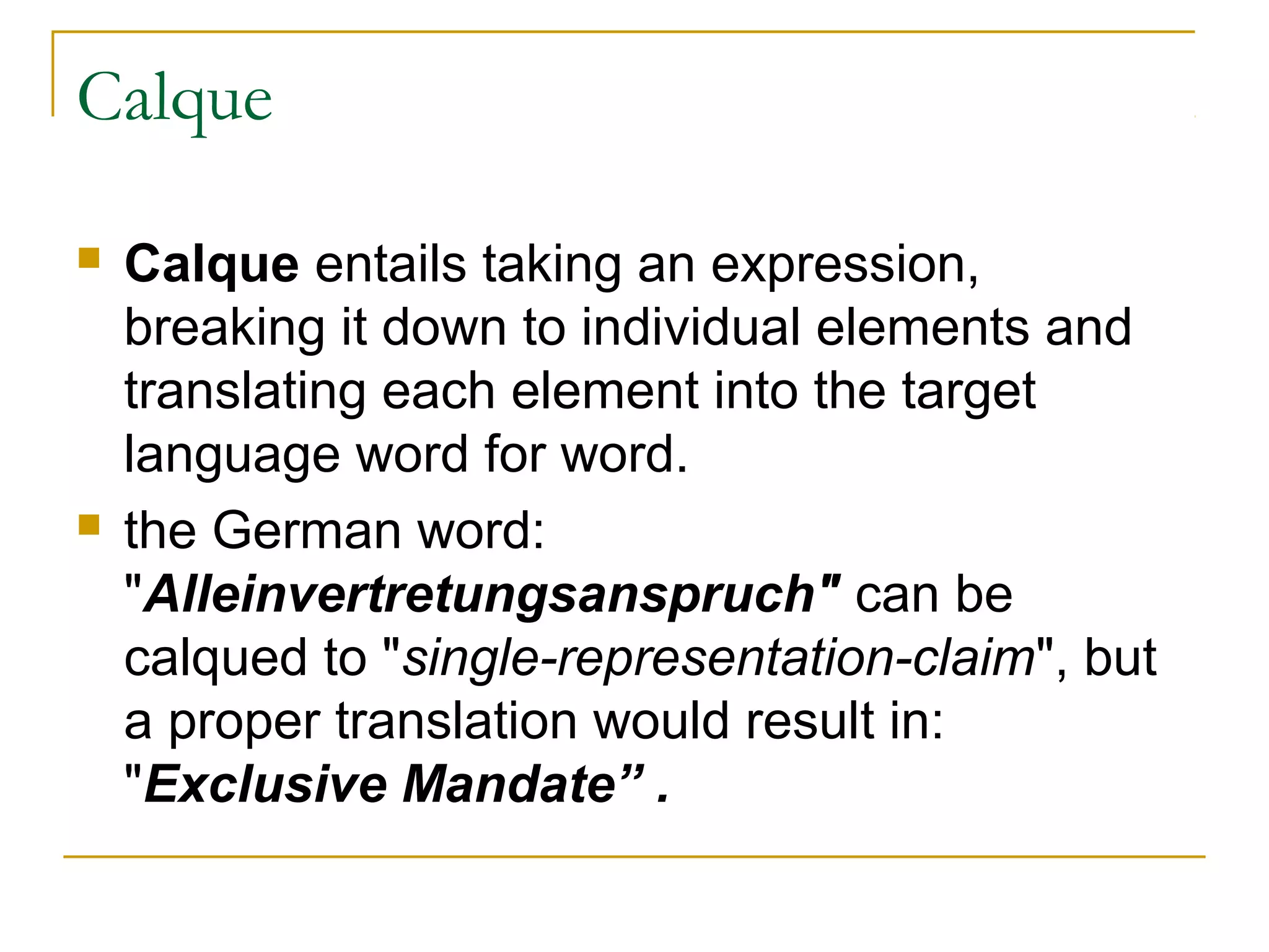 Calque

   Calque entails taking an expression,
    breaking it down to individual elements and
    translating each element into the target
    language word for word.
   the German word:
    "Alleinvertretungsanspruch" can be
    calqued to "single-representation-claim", but
    a proper translation would result in:
    "Exclusive Mandate” .
 